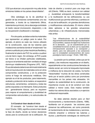 INSTITUTO DE ARQUITECTURA TROPICAL
CO2 que alcanzan una proporción muy alta de las
emisiones totales en los países desarrollados2
.
Otra estrategia es la de planificar la
gestión de las emisiones contaminantes una vez
generadas, a través de su tratamiento (filtros,
tratamientos químicos), de su descarga controlada
al medio natural (incineración, dispersión), o de
su recuperación (reutilización o reciclaje).
Porotraparte,sedebenevitarlosmateriales
que representan un peligro para la salud. Por
ejemplo, el plomo es cada vez menos utilizado
en la construcción, caso de las tuberías para
instalaciones sanitarias donde el “emplomado” fue
primero sustituido por juntas mecánicas flexibles y,
finalmente la tubería de PVC ha venido a sustituir
a la de hierro negro. Sin embargo, el PVC puede
ser tóxico si se inhalan partículas volatilizadas,
aunque si el ambiente está bien ventilado el riesgo
disminuye notablemente (Programa LIFE, 1997).
Elusodelasbestodeberíasereliminadototalmente
tanto en la producción de materiales como en otros
componentes constructivos, y en la protección
contra el fuego de estructuras metálicas. Otro
ejemplo es el de los productos, para tratamiento,
acabado y protección de la madera, en especial en
estructuras, cerramientos, ventanería y todas las
partes expuestas a la intemperie. Estos productos
son generalmente tóxicos, pero se requieren
para mejorar el comportamiento y durabilidad de
componentes estructurales y no estructurales de
madera.
3.4 Construir bien desde el inicio
El concepto de “construir bien desde el
inicio”(Carter, 1995), significa construir bien desde
la fase de diseño, donde se toman decisiones
claves para la construcción de la edificación. Se
trata de diseñar y construir para una larga vida
útil (Cilento, 1998) es decir, construir con calidad
y durabilidad anticipando la transformabilidad
y la reutilización de las edificaciones, su uso
multifuncional que permita reformas y cambios en
el uso de la edificación, sin grandes demoliciones
y modificaciones estructurales. El mismo criterio
debe aplicarse a las grandes actuaciones
urbanísticas y de infraestructuras mencionadas
más arriba:
“Las infraestructuras de la sostenibilidad
seguramenteseránelementosligerosyfácilmente
reconvertibles, capaces de digerir las mutaciones
de la demanda…, (y) se caracterizarán por su
versatilidad funcional, es decir, por su capacidad,
intrínsecamente asociada a su concepción y
diseño, para irse adecuando a las variaciones
que la complejidad socioeconómica del nuevo
paradigma traerá consigo.” (Folch, 1998:150).
La presión por la cantidad, antes que por la
calidad, y las mediocres respuestas en el diseño,
especialmente en las construcciones llamadas de
interés social; así como la búsqueda improvisada
e irreflexiva de la reducción de costos, ha hecho
“desechables” muchas de las obras construidas
tanto por el sector público como por promotores
mercantiles en los países más atrasados. Un
objetivo de sostenibilidad de la construcción, de
importancia crucial, es el de construir con más
calidad a menor costo. Esto implica también
restituir los valores éticos asociados a un ejercicio
profesional responsable.
Se debe además diseñar para un fácil
funcionamiento y mantenimiento (Cilento, 1998),
facilitando con el proyecto las acciones para
preservar las edificaciones, así como previendo
el mantenimiento de las instalaciones y servicios,
evitando empotrar o embonar las tuberías y
ductos y planificando estrategias de distribución
 