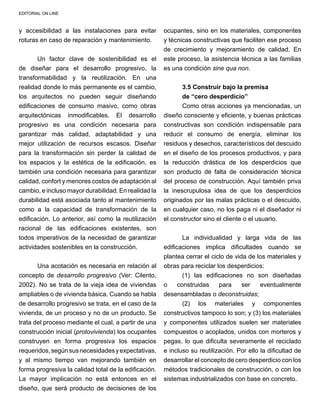 EDITORIAL ON LINE
y accesibilidad a las instalaciones para evitar
roturas en caso de reparación y mantenimiento.
Un factor clave de sostenibilidad es el
de diseñar para el desarrollo progresivo, la
transformabilidad y la reutilización. En una
realidad donde lo más permanente es el cambio,
los arquitectos no pueden seguir diseñando
edificaciones de consumo masivo, como obras
arquitectónicas inmodificables. El desarrollo
progresivo es una condición necesaria para
garantizar más calidad, adaptabilidad y una
mejor utilización de recursos escasos. Diseñar
para la transformación sin perder la calidad de
los espacios y la estética de la edificación, es
también una condición necesaria para garantizar
calidad, confort y menores costos de adaptación al
cambio, e incluso mayor durabilidad. En realidad la
durabilidad está asociada tanto al mantenimiento
como a la capacidad de transformación de la
edificación. Lo anterior, así como la reutilización
racional de las edificaciones existentes, son
todos imperativos de la necesidad de garantizar
actividades sostenibles en la construcción.
Una acotación es necesaria en relación al
concepto de desarrollo progresivo (Ver: Cilento,
2002). No se trata de la vieja idea de viviendas
ampliables o de vivienda básica. Cuando se habla
de desarrollo progresivo se trata, en el caso de la
vivienda, de un proceso y no de un producto. Se
trata del proceso mediante el cual, a partir de una
construcción inicial (protovivienda) los ocupantes
construyen en forma progresiva los espacios
requeridos,segúnsusnecesidadesyexpectativas,
y al mismo tiempo van mejorando también en
forma progresiva la calidad total de la edificación.
La mayor implicación no está entonces en el
diseño, que será producto de decisiones de los
ocupantes, sino en los materiales, componentes
y técnicas constructivas que faciliten ese proceso
de crecimiento y mejoramiento de calidad. En
este proceso, la asistencia técnica a las familias
es una condición sine qua non.
3.5 Construir bajo la premisa
de “cero desperdicio”
Como otras acciones ya mencionadas, un
diseño consciente y eficiente, y buenas prácticas
constructivas son condición indispensable para
reducir el consumo de energía, eliminar los
residuos y desechos, característicos del descuido
en el diseño de los procesos productivos, y para
la reducción drástica de los desperdicios que
son producto de falta de consideración técnica
del proceso de construcción. Aquí también priva
la inescrupulosa idea de que los desperdicios
originados por las malas prácticas o el descuido,
en cualquier caso, no los paga ni el diseñador ni
el constructor sino el cliente o el usuario.
La individualidad y larga vida de las
edificaciones implica dificultades cuando se
plantea cerrar el ciclo de vida de los materiales y
obras para reciclar los desperdicios:
(1) las edificaciones no son diseñadas
o construidas para ser eventualmente
desensambladas o deconstruidas;
(2) los materiales y componentes
constructivos tampoco lo son; y (3) los materiales
y componentes utilizados suelen ser materiales
compuestos o acoplados, unidos con morteros y
pegas, lo que dificulta severamente el reciclado
e incluso su reutilización. Por ello la dificultad de
desarrollar el concepto de cero desperdicio con los
métodos tradicionales de construcción, o con los
sistemas industrializados con base en concreto.
 