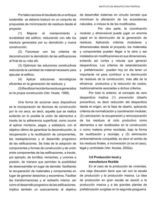 INSTITUTO DE ARQUITECTURA TROPICAL
Portalesrazoneselresultadodeunenfoque
sostenible se debería traducir en un conjunto de
propuestas de minimización de residuos desde el
proyecto:
(1) Mejorar el mantenimiento y
durabilidad del edificio, reduciendo con ello los
residuos generados por su demolición y nueva
construcción; 	
(2) Favorecer con los criterios de
deconstrucción la demolición de las edificaciones
al final de su vida útil;
(3) Optimizar las soluciones constructivas
reduciendo la cantidad de material necesario para
ejecutar el edificio;
(4) Aplicar soluciones tecnológicas
eficientes en la generación de residuos; y
(5)Reutilizar/reciclarlosresiduosgenerados
en la propia construcción (Ver: Huete, 1998).
Una forma de accionar esos dispositivos
es la incorporación de técnicas de construcción
por la vía seca, es decir, aquella que se realiza
evitando en lo posible la unión de elementos a
través de la adherencia superficial, como ocurre
al aplicar morteros, pegas, y soldadura, con el
objetivo último de garantizar la deconstrucción, la
recuperación y la reutilización de componentes,
las readaptaciones y el desarrollo progresivo
de las edificaciones. Se trata de la adopción de
componentes y formas de construcción y de unión
entre componentes de las edificaciones, a través,
por ejemplo, de tornillos, remaches, y uniones a
presión, de manera que permitan la posibilidad
de desensamblar en lugar de demoler, facilitando
la recuperación de materiales y componentes en
lugar de generar desechos y escombros. Facilitar
las transformaciones y el rediseño interior, así
como el desarrollo progresivo de las edificaciones,
implica también un acercamiento al objetivo
de desarrollar sistemas en circuito cerrado que
minimicen la afectación de los ecosistemas
naturales, e incluso la de los modificados.
	 Por otra parte, la coordinación
modular y dimensional puede jugar un enorme
papel en la disminución de la generación de
residuos. Aplicando criterios modulares y
dimensionales desde el proyecto, los materiales
y componentes pueden llegar a la obra y ser
instalados sin modificaciones en sus dimensiones,
evitando así cortes y roturas que generan
desperdicios. Los criterios de estandarización
y prefabricación pueden hoy en día tener un
importante rol para contribuir a la disminución
de residuos de la construcción, más allá de la
eficiencia productiva y la reducción de costos,
tradicionalmente asociadas a dichos criterios.
Por todo lo anterior, el concepto de cero
desperdicio implica: (1) prevención (diseño
preventivo), es decir reducción del desperdicio
desde el origen, en la fase de diseño, aplicando
criterios de normalización y coordinación modular;
(2) valorización, la recuperación y reincorporación
de los residuos al ciclo productivo como
elementos a ser reutilizados en la construcción
o como materia prima reciclada, bajo la forma
de reutilización y reciclaje; y (3) eliminación
ambientalmente compatible, es decir el vertido de
los residuos finales, e incineración (si es el caso),
legal y controlado (Ver: Acosta, 2002a).
3.6 Producción local y
manufactura flexible
En el caso de la producción de viviendas,
una vieja discusión tiene que ver con la escala
de producción y la producción masiva. La idea
de producción en gran escala se asoció a la
producción masiva y a las grandes plantas de
prefabricación surgidas en la segunda posguerra.
 