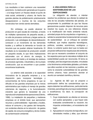 EDITORIAL ON LINE
Los resultados si bien cubrieron una necesidad
perentoria - la destrucción generada por la guerra
- a la larga fueron un fracaso desde el punto de
vista social, ambiental y urbano; de hecho las
grandes plantas de prefabricación prácticamente
desaparecieron y muchos de los conjuntos
construidos han venido siendo demolidos.
Sin embargo, se puede alcanzar la
producción en gran escala de viviendas, a través
de múltiples operaciones de pequeña escala, y
no sólo de procesos continuos y largas series de
producción. Las estrategias de descentralización
conducen a un incremento de las demandas
locales y a calificar la demanda en función de
recursos que se puedan obtener localmente. El
resultado es la necesidad de producción versátil
en pequeña escala, lo que tiene implicaciones
adicionales con el ahorro de energía, la
preservación del medio y el reciclaje de residuos
de procesos agrícolas, industriales y de la propia
construcción, que se encuentran o que pueden
encontrarse localmente.
Lo anterior está asociado a la capacidad
innovadora de la pequeña empresa y a su
disposición para incorporar tecnología y
conocimientos de forma progresiva, lo que se
dificulta en las grandes empresas por la inercia
administrativa que implica el manejo de grandes
volúmenes de negocios, y la burocratización
creciente que genera la necesidad de una
reproducciónampliadadelasoperaciones(Cilento,
1998). La instalación de pequeñas y medianas
empresas en el ámbito local, que aprovechen
recursos y potencialidades regionales y locales,
reduce el consumo y los gastos del transporte,
con evidentes efectos en la reducción de gastos
de capital, de consumo energético y de los niveles
de contaminación ambiental.
4. uNA AGENDA PARA la 
SOSTENIBiLidad DE LAS
EDIFICACIONES
La obligación de atender, e intentar
resolver los problemas que afectan la calidad de
vida de los actuales habitantes del planeta, sin
comprometer la posibilidad de que las futuras
generaciones puedan disponer de recursos para
resolver los suyos, es una referencia directa
a la modificación del medio ambiente natural,
actividad propia de los arquitectos e ingenieros, y
señala la característica fundamental del concepto
de sostenibilidad: es un enfoque de carácter
multifocal, que implica aspectos tecnológicos,
políticos, sociales, económicos, ecológicos y
éticos. Lo anterior quiere decir que no basta con
proyectar edificaciones respetuosas del ambiente,
sino que es necesario considerar el conjunto de
los aspectos para que la naturaleza múltiple de la
sostenibilidad pueda ser reconocida. El tema es
complejo, pero las exigencias actuales, vinculadas
a los fenómenos ambientales globales y al interés
que ellos suscitan en las naciones y pueblos, así
como la creciente vulnerabilidad de los grandes
centros urbanos, hace perentorio abordar el
asunto con seriedad científica y técnica.
La Agenda de I&D que se propone a
continuación define las características que se
aspira detenten las edificaciones, particularmente
viviendas,paraellogrodeunamayorsostenibilidad
o ecoeficiencia. Es decir, la concepción de
edificaciones:
1.	 Cuya implantación se efectúe en terrenos
con suelos apropiados; y que hayan sido
evaluadas considerando su vocación, los
impactos ambientales y el ecosistema del
lugar.
2.	 Agrupadas en conjuntos de baja altura, con
densidades medias y altas, que eliminen
 