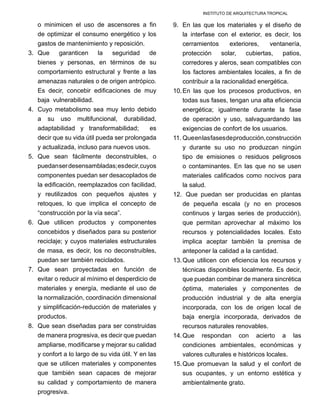 INSTITUTO DE ARQUITECTURA TROPICAL
o minimicen el uso de ascensores a fin
de optimizar el consumo energético y los
gastos de mantenimiento y reposición.
3.	 Que garanticen la seguridad de
bienes y personas, en términos de su
comportamiento estructural y frente a las
amenazas naturales o de origen antrópico.
Es decir, concebir edificaciones de muy
baja vulnerabilidad.
4.	 Cuyo metabolismo sea muy lento debido
a su uso multifuncional, durabilidad,
adaptabilidad y transformabilidad; es
decir que su vida útil pueda ser prolongada
y actualizada, incluso para nuevos usos.
5.	 Que sean fácilmente deconstruibles, o
puedanserdesensambladas;esdecir,cuyos
componentes puedan ser desacoplados de
la edificación, reemplazados con facilidad,
y reutilizados con pequeños ajustes y
retoques, lo que implica el concepto de
“construcción por la vía seca”.
6.	 Que utilicen productos y componentes
concebidos y diseñados para su posterior
reciclaje; y cuyos materiales estructurales
de masa, es decir, los no deconstruibles,
puedan ser también reciclados.
7.	 Que sean proyectadas en función de
evitar o reducir al mínimo el desperdicio de
materiales y energía, mediante el uso de
la normalización, coordinación dimensional
y simplificación-reducción de materiales y
productos.
8.	 Que sean diseñadas para ser construidas
de manera progresiva, es decir que puedan
ampliarse, modificarse y mejorar su calidad
y confort a lo largo de su vida útil. Y en las
que se utilicen materiales y componentes
que también sean capaces de mejorar
su calidad y comportamiento de manera
progresiva.
9.	 En las que los materiales y el diseño de
la interfase con el exterior, es decir, los
cerramientos exteriores, ventanería,
protección solar, cubiertas, patios,
corredores y aleros, sean compatibles con
los factores ambientales locales, a fin de
contribuir a la racionalidad energética.
10.	En las que los procesos productivos, en
todas sus fases, tengan una alta eficiencia
energética; igualmente durante la fase
de operación y uso, salvaguardando las
exigencias de confort de los usuarios.
11.	Queenlasfasesdeproducción,construcción
y durante su uso no produzcan ningún
tipo de emisiones o residuos peligrosos
o contaminantes. En las que no se usen
materiales calificados como nocivos para
la salud.
12.	 Que puedan ser producidas en plantas
de pequeña escala (y no en procesos
continuos y largas series de producción),
que permitan aprovechar al máximo los
recursos y potencialidades locales. Esto
implica aceptar también la premisa de
anteponer la calidad a la cantidad.
13.	Que utilicen con eficiencia los recursos y
técnicas disponibles localmente. Es decir,
que puedan combinar de manera sincrética
óptima, materiales y componentes de
producción industrial y de alta energía
incorporada, con los de origen local de
baja energía incorporada, derivados de
recursos naturales renovables.
14.	Que respondan con acierto a las
condiciones ambientales, económicas y
valores culturales e históricos locales.
15.	Que promuevan la salud y el confort de
sus ocupantes, y un entorno estética y
ambientalmente grato.
 
