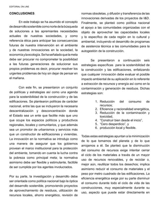 EDITORIAL ON LINE
CONCLUSIONES
	 En este trabajo se ha asumido el concepto
dedesarrollososteniblecomonortedelabúsqueda
de soluciones a las apremiantes necesidades
actuales de nuestras sociedades, y como
referencia ética para anticipar las consecuencias
futuras de nuestra intervención en el ambiente
y de nuestras innovaciones en la sociedad, la
economíaylaecología.Sehaseñaladoquelameta
debe ser procurar no comprometer la posibilidad
a las futuras generaciones de solucionar sus
propios problemas es decir, procurar resolver los
urgentes problemas de hoy sin dejar de pensar en
el mañana.
	 Con este fin, se presentaron un conjunto
de políticas y estrategias así como una agenda
para la sostenibilidad de la construcción y de las
edificaciones. Se plantearon políticas de carácter
nacional, entre las que se incluyeron la necesaria
descentralización y desconcentración donde
el Estado sea un ente que facilite más que uno
que ocupe los espacios políticos y productivos
regionales, locales y comunitarios, y que además
sea un promotor de urbanismos y servicios más
que un constructor de edificaciones y viviendas.
La innovación en la normativa se introdujo como
una manera de asegurar que los gobiernos
provean el marco institucional para la protección
del ambiente, tomando en cuenta la lucha contra
la pobreza como principal meta; la normativa
asimismo debe ser flexible y estimulante, factible
de ser cumplida por los agentes involucrados.
Por su parte, la investigación y desarrollo debe
ser orientada como política nacional bajo la óptica
del desarrollo sostenible, promoviendo proyectos
de aprovechamiento de residuos, utilización de
recursos locales, ahorro energético, revisión de
normas obsoletas, y difusión y transferencia de las
innovaciones derivadas de los proyectos de I&D.
Finalmente, se planteó como política nacional
el apoyo a las comunidades organizadas con el
objeto de aprovechar las capacidades locales
y lo específico de cada región en lo cultural y
ambiental, incluyendo el desarrollo de programas
de asistencia técnica a las comunidades para la
autogestión de la construcción.
	 Se presentaron a continuación seis
estrategias específicas para la sostenibilidad de
la construcción y las edificaciones, enfatizando
que cualquier innovación debe evaluar el posible
impacto ambiental de su aplicación en lo referente
a extracción de recursos y energía así como en la
contaminación y generación de residuos. Dichas
estrategias son:
1.	 Reducción del consumo de
recursos;
2.	 Eficiencia y racionalidad energética,
3.	 Reducción de la contaminación y
toxicidad,
4.	 “Construir bien desde el inicio”,
5.	 “Cero desperdicio”, y
6.	 producción local y flexible.
	
Todas estas estrategias apuntan a la minimización
de lo que tomamos del planeta y de lo que
arrojamos a él. Se planteó que la disminución
del consumo de recursos exige intentar cerrar
el ciclo de los materiales a través de un mayor
uso de recursos renovables, y de reciclar o,
mejor aún, reutilizar todos los desechos; implica
asimismo reducir el consumo de materiales y el
peso por metro cuadrado de las edificaciones. La
eficiencia energética exige por su parte disminuir
el consumo durante todo el ciclo de vida de las
construcciones, muy especialmente durante su
uso, aspecto que puede estar directamente en
 