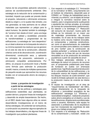 INSTITUTO DE ARQUITECTURA TROPICAL
manos de los proyectistas aplicando soluciones
pasivas de acondicionamiento ambiental. Otra
estrategia es la reducción de la contaminación y
toxicidad, impacto que puede ser previsto desde
el proyecto, reduciendo o eliminando emisiones
desde su origen o, si no queda más remedio, una
vez generadas; se trata asimismo de no utilizar
materiales que representen un peligro para la
salud humana. Se planteó también la estrategia
de “construir bien desde el inicio”, para una larga
vida útil, con calidad y durabilidad, previendo
la transformabilidad y progresividad de las
edificaciones. La estrategia de “cero desperdicio”
es un ideal a alcanzar en la búsqueda de reducir a
su mínima expresión los residuos que se generan
en el ciclo de vida de la construcción, utilizando
criterios como el de deconstrucción, coordinación
dimensional, construcción seca, y aplicando
los principios de prevención, valorización y
eliminación compatible ambientalmente. Por
último, se propuso la producción local y flexible
como fórmula para estimular la producción
versátil, masiva, a través de múltiples operaciones
de pequeña escala que aprovechen los recursos
locales con el consecuente ahorro de energía y
materiales.
Líneas  y proyectos de investigación
a partir de las estrategias
	 A partir de las políticas y estrategias para
edificaciones sostenibles aquí planteadas, se
pueden derivar y proponer líneas de investigación
y desarrollo de amplia trascendencia. De hecho,
en el IDEC desde hace algunos años se vienen
desarrollando investigaciones en el marco de
dichas estrategias. Sin pretender ser exhaustivos,
a continuación se presentan algunos ejemplos de
los trabajos desarrollados y de algunas líneas de
investigación que pudieran plantearse.
1.	 Con respecto a la estrategia 2.2, “Innovación
en la normativa” el IDEC, conjuntamente con
el Instituto de Urbanismo, desarrolló para el
CONAVI, un “Código de habitabilidad para la
vivienda y su entorno”, con el objeto de revisar
e integrar la normativa nacional sobre la
materia, para ir progresivamente sustituyendo
o ajustando las normas actuales, al concepto
de normas de comportamiento (performance).
2.	 En relación a la estrategia 3.1 “Reducción
del consumo de recursos”, buena parte del
énfasis se ha colocado en un mayor uso
de materiales provenientes de recursos
renovables. Es el caso de los trabajos sobre
la madera como recurso material renovable,
en componentes y sistemas constructivos,
así como el aprovechamiento de materiales
no convencionales como tableros o la madera
de pino Caribe3
para la construcción de
paredes portantes4
, y ventanas de romanilla5
.
Otro trabajo en la línea del uso de recursos
renovables es el de producción de cementos
puzolánicos a partir de cascarilla de arroz6
.
3.	 Dos trabajos adicionales referidos a la
estrategia de reducir el consumo de recursos
son: el componente prefabricado para losas
de fundación en suelos con amenazas
geotécnicas,7
significativoaporteenlareducción
de la vulnerabilidad de las edificaciones; y la
evaluación acerca del impacto ambiental de
los bloques macizos de suelo-cemento8
, que
reveló la limitada aplicación de esta técnica a
la producción masiva de vivienda de interés
social.
4.	 El equipo de investigación en el área de
“requerimientos de habitabilidad” del IDEC,
trabaja directamente en la búsqueda de
eficiencia y racionalidad energética de las
edificaciones9
, estrategia 3.2: “Eficiencia y
racionalidad energética”, realizando proyectos
sobre ahorro energético en el diseño y uso de
lasedificaciones,dirigidostantoaprofesionales
como a usuarios. Asimismo, este equipo ha
asesorado a profesionales de la arquitectura
que han incorporado las experticias de este
grupo a su trabajo proyectual10
.
5.	 Con respecto a la estrategia de “Reducción
de la contaminación y toxicidad”, existe una
 