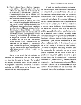 INSTITUTO DE ARQUITECTURA TROPICAL
b.	 Diseño y desarrollo de máquinas y equipos
para fabricar bloques localmente, con
énfasis en los procesos de mezclado de
los materiales, y en el moldeo, prensado,
o vibro-compactación de la mezcla, con
máquinasfácilesdereproducirporcualquier
pequeño taller metal-mecánico.
9.	 Un tema de especial interés para los
autoreseseldelamitigacióndelriesgoenel
patrimonio o “stock” edilicio construido. Los
edificios de las urbanizaciones populares
construidos por el Estado, en especial los
de estructuras de pantallas de concreto,
lucen especialmente vulnerables ante el
evento de un sismo.Se propone desarrollar
criterios y lineamientos que contribuyan
a mitigar la situación de vulnerabilidad
y riesgo en la que se encuentran
estas edificaciones, aprovechando la
inversión en la adecuación estructural
para ampliar los edificios, construyendo
nuevos apartamentos y así densificar las
urbanizaciones con mínima inversión en
urbanismo.18
	 Como ya se anotó, la lista anterior no
pretende ser exhaustiva sino tan sólo ilustrar
con algunos ejemplos la riqueza y la variedad
de posibles proyectos tanto en las líneas de
investigación y desarrollo existentes en el caso
particular del IDEC, como en la dirección que
pudieran asumir nuevos proyectos.
	 A partir de los elementos conceptuales y
de las estrategias de sostenibilidad presentadas
en este artículo, pudiera afirmarse entonces que
los investigadores pudieran contar con suficientes
herramientas para su trabajo en innovación y
desarrollo tecnológico. Sin embargo, la búsqueda
de una mayor sostenibilidad de los asentamientos
humanos crea un conjunto de dudas y problemas
a resolver. ¿Qué decisiones de políticas públicas
es necesario adoptar para que los sectores
público y privado internalicen los planteamientos
de la Agenda? ¿Qué políticas y acciones deben
ser adoptadas para mejorar la sostenibilidad de
la ciudad existente, incluyendo los barrios auto-
producidos? ¿Es posible implementar a corto
plazo medidas como las de deconstrucción, reuso
de componentes y reciclaje de desperdicios?
¿Cómo el reciclaje de residuos y desechos para
la producción de materiales de construcción
puede integrarse con los otros factores de la
producción industrial? ¿Cómo operaría en gran
escala el reciclaje de desperdicios y residuos de
manufactura y construcción? ¿Cómo responderán
arquitectos e ingenieros a estas estrategias? Estas
son interrogantes que, en este siglo XXI, implican
cambios fundamentales en las relaciones entre
sociedad, economía, tecnología y ambiente.
 