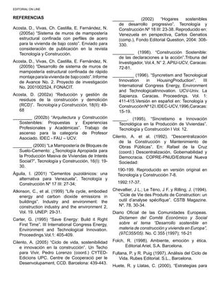 EDITORIAL ON LINE
REFERENCIAS
Acosta, D., Vivas, Ch. Castilla, E. Fernández, N.
(2005a) “Sistema de muros de mampostería
estructural confinada con perfiles de acero
para la vivienda de bajo costo”. Enviado para
consideración de publicación en la revista
Tecnología y Construcción.
Acosta, D., Vivas, Ch. Castilla, E. Fernández, N.
(2005b) “Desarrollo de sistema de muros de
mampostería estructural confinada de rápido
montajeparalaviviendade bajocosto”.Informe
de Avance No. 2. Proyecto de investigación
No. 2001002524, FONACIT.
Acosta, D. (2002a) “Reducción y gestión de
residuos de la construcción y demolición
(RCD)”. Tecnología y Construcción, 18(II): 49-
68
________ (2002b) “Arquitectura y Construcción
Sostenibles: Propuestas y Experiencias
Profesionales y Académicas”. Trabajo de
ascenso para la categoría de Profesor
Asociado. IDEC - FAU – UCV.
________ (2000) “La Mampostería de Bloques de
Suelo-Cemento: ¿Tecnología Apropiada para
la Producción Masiva de Viviendas de Interés
Social?”, Tecnología y Construcción, 16(I): 19-
30.
Águila, I. (2001) “Cementos puzolánicos: una
alternativa para Venezuela”, Tecnología y
Construcción Nº 17 III: 27-34;
Atkinson, C., et al. (1999) “Life cycle, embodied
energy and carbon dioxide emissions in
buildings”. Industry and environment: the
construction industry and the environment 2,
Vol. 19. UNEP: 29-31.
Carter, G. (1995) “Save Energy: Build it Right
First Time”. III International Congress Energy,
Environment and Technological Innovation.
Proceedings.Vol.1: 405-409.
Cilento, A. (2005) “Ciclo de vida, sostenibilidad
e innovación en la construcción”. Un Techo
para Vivir, Pedro Lorenzo (coord.) CYTED-
Edicions UPC. Centre de Cooperació per le
Desenvolupament, CCD. Barcelona: 439-443.
_________ (2002) “Hogares sostenibles
de desarrollo progresivo”. Tecnología y
Construcción Nº 18 III: 23-38. Reproducido en:
Venezuela en perspectiva, Carlos Genatios
(comp.), Fondo Editorial Question, 2004: 308-
330.
_________ (1998). “Construcción Sostenible:
de las declaraciones a la acción”.Tribuna del
Investigador, Vol.4, N° 2. APIU-UCV, Caracas:
72-81.
_________ (1996). “Syncretism and Tecnological
Innovation in HousingProduction”. III
International Congress Energy, Environment
and TechnologicalInnovation. UCV-Univ. La
Sapienza. Caracas. Proceedings. Vol. 1:
411-415.Versión en español en: Tecnología y
ConstrucciónNº12I.IDEC-UCV,1996,Caracas:
15-19.
______. (1995). “Sincretismo e Innovación
Tecnológica en la Producción de Viviendas”.
Tecnología y Construcción I Vol. 12.
Cilento, A. et al. (1992). “Descentralización
de la Construcción y Mantenimiento de
Obras Públicas”. En: Rafael de la Cruz
(coord.) Descentralización, Gobernabilidad y
Democracia. COPRE-PNUD/Editorial Nueva
Sociedad:
190-199. Reproducido en versión original en
Tecnología y Construcción 7-8.	
1992:17-37.
Chevallier, J L.; Le Téno, J F. y Rilling, J. (1994).
“Cicle de Vie des Produits de Construction: un
outil d’analyse spécifique”. CSTB Magazine.
Nº. 78. 30-34.
Diario Oficial de las Comunidades Europeas.
Dictamen del Comité Económico y Social
sobre el tema “Desarrollo sostenible en
materia de construcción y vivienda en Europa”,
(97C355/05). No. C 355 (1997); 16-21
Folch, R. (1998). Ambiente, emoción y ética.
Editorial Ariel, S.A. Barcelona.
Fullana, P. y R. Puig (1997). Análisis del Ciclo de
Vida. Rubes Editorial. S.L., Barcelona.
Huete, R. y Llatas, C. (2000), “Estrategias para
 