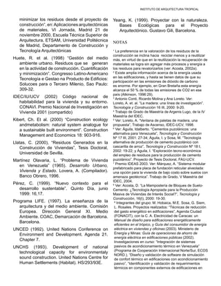 INSTITUTO DE ARQUITECTURA TROPICAL
minimizar los residuos desde el proyecto de
construcción”, en:Aplicaciones arquitectónicas
de materiales, VI Jornada, Madrid 21 de
noviembre 2000, Escuela Técnica Superior de
Arquitectura, ETSAM, Universidad Politécnica
de Madrid, Departamento de Construcción y
Tecnología Arquitectónicas
Huete, R. et al. (1998) “Gestión del medio
ambiente urbano. Residuos que se generan
en la actividad de construcción. Cuantificación
y minimización”. Congresso Latino-Americano
Tecnología e Gestao na Producto de Edificios:
Solucoes para o Tercero Milenio, Sao Paulo:
309-32.
IDEC/IU/UCV (2002) Código nacional de
habitabilidad para la vivienda y su entorno.
CONAVI. Premio Nacional de Investigación en
Vivienda 2001 (compartido)
Kibert, Ch. Et al. (2000) “Construction ecology
andmetabolism: natural system analogue for
a sustainable built environment”. Construction
Management and Economics 18: 903-916.
Llatas, C. (2000), “Residuos Generados en la
Construcción de Viviendas”, Tesis Doctoral,
Universidad de Sevilla.
Martínez Olavaria, L. “Problema de Vivienda
en Venezuela” (1965). Desarrollo Urbano,
Vivienda y Estado. Lovera, A. (Compilador).
Banco Obrero, 1996.
Pérez, C. (1999). “Nuevo contexto para el
desarrollo sustentable”. Quinto Día, junio
1999: 16,17.
Programa LIFE. (1997). La enseñanza de la
arquitectura y del medio ambiente. Comisión
Europea. Dirección General XI. Medio
Ambiente. COAC, Demarcación de Barcelona.
Barcelona.
UNCED (1992). United Nations Conference on
Environment and Development. Agenda 21.
Chapter 7.
UNCHS (1993). Development of national
technological capacity for environmentaly
sound construction. United Nations Centre for
Human Settlements (Habitat). HS/293/93E.
Yeang, K. (1999). Proyectar con la naturaleza.
Bases Ecológicas para el Proyecto
Arquitectónico. Gustavo Gili, Barcelona.
NOTAS
1
La preferencia en la valoración de los residuos de la
construcción se inclina hacia reciclar menos y a reutilizar
más, en virtud de que en la reutilización la recuperación de
materiales se logra sin agregar más procesos y energía a
los residuos para revalorizarlos (ver: Acosta, 2002a).
2
Existe amplia información acerca de la energía usada
en las edificaciones, y hasta se tienen datos de que su
participación en las emisiones de dióxido de carbono
es enorme. Por ejemplo, en Gran Bretaña esta energía
alcanza el 50 % de todas las emisiones de CO2 en ese
país (Atkinson, 1996:29).
3
Antonio Conti, Ricardo Molina y Ana Loreto. Ver:
Loreto, A. et. al. “La madera: una línea de investigación”.
Tecnología y Construcción 16 III, 2000: 9-20.
4
Trabajo de Grado de Maestría de Argenis Lugo, de la IV
Maestría del IDEC.
5
Ver: Loreto, A. “Ventana de paletas de madera, una
propuesta”, Trabajo de Ascenso, IDEC-UCV, 1998.
6
Ver: Águila, Idalberto. “Cementos puzolánicos: una
alternativa para Venezuela”, Tecnología y Construcción
Nº 17 III, 2001: 27-34; Águila, I. y Sosa, M. “Tecnología
alternativa de producción de cemento puzolánico con
cascarilla de arroz”, Tecnología y Construcción Nº 18 I,
2002: 19-22; y Águila, I. “Exploración tecno-económica
del empleo de residuos para la producción de cemento
puzolánico”. Proyecto de Tesis Doctoral, FAU-UCV.
7
Premio IDEAS 2003. Ver: Márquez, A. “Sistema modular
prefabricado para placa de fundación reticular alveolada:
una opción para la vivienda de bajo costo sobre suelos con
amenaza geotécnica”. Trabajo de Grado, V Maestría del
IDEC, 2004.
8
Ver: Acosta, D. “La Mampostería de Bloques de Suelo-
Cemento: ¿Tecnología Apropiada para la Producción
Masiva de Viviendas de Interés Social?”, Tecnología y
Construcción, 16(I), 2000: 19-30.
9
Integrantes del grupo: M. Hobaica, M.E. Sosa, G. Siem,
L. Rosales. Proyectos realizados: “Técnicas de reducción
del gasto energético en edificaciones”, Agenda Ciudad
(FONACIT), con la C. A. Electricidad de Caracas: un
Manual de diseño para edificaciones energéticamente
eficientes en el trópico, y Guía del consumidor de energía
eléctrica en viviendas y oficinas (2003). Ministerio de
Energía y Minas: Guía de operaciones de ahorro de
energía eléctrica en edificaciones públicas (2002).
Investigaciones en curso: “Integración de sistemas
pasivos de acondicionamiento térmico en Venezuela”
(Programa de Cooperación Internacional Norte/Sur, ECOS
NORD.), “Diseño y validación de software de simulación
de confort térmico en edificaciones con acondicionamiento
pasivo”, “Identificación y validación de requerimientos
térmicos en componentes externos de edificaciones en
 