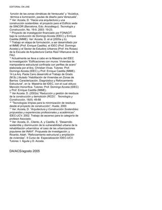 EDITORIAL ON LINE
función de las zonas climáticas de Venezuela” y “Acústica,
térmica e iluminación, pautas de diseño para Venezuela”.
10
Ver: Acosta, D. “Hacia una arquitectura y una
construcción sostenibles: el proyecto para el Edificio sede
de SINCOR (Barcelona, Edo. Anzoátegui). Tecnología y
Construcción, No. 19-II, 2003: 19-23.
11
Proyecto de investigación financiado por FONACIT,
bajo la conducción de Domingo Acosta (IDEC) y Enrique
Castilla (IMME). Ver: Acosta, D. et al (2005a y b).
12
Trabajo en etapa de formulación, a ser desarrollado por
el IMME (Prof. Enrique Castilla), el IDEC (Prof. Domingo
Acosta) y el Sector de Estudios Urbanos (Prof. Iris Rosas)
de la Escuela de Arquitectura Carlos Raúl Villanueva de la
FAU.
13
Actualmente se lleva a cabo en la Maestría del IDEC
la investigación “Edificaciones con muros: Viviendas de
mampostería estructural confinada con perfiles de acero”
elaborada por el Arq. Christian Vivas. Tutores: Prof.
Domingo Acosta (IDEC) y Prof. Enrique Castilla (IMME).
14 La Arq. Paola Cano desarrolló el Trabajo de Grado
(M.Sc.) titulado “Habilitación de Viviendas en Zonas de
Barrios: Caracterización, Diagnóstico y Reforzamiento
Estructural”, en la Maestría del IDEC, con el cual obtuvo
Mención Honorífica. Tutores: Prof. Domingo Acosta (IDEC)
y Prof. Enrique Castilla (IMME).
15
Ver Acosta. D. (2002a) “Reducción y gestión de residuos
de la construcción y demolición (RCD)”. Tecnología y
Construcción, 18(II): 49-68
16
“Tecnologías limpias para la minimización de residuos
desde el proyecto de construcción”, Huete, 2000
17
Ver: Acosta, D. “Arquitectura y Construcción Sostenibles:
propuestas y experiencias profesionales y académicas”.
IDEC-UCV. 2002. Trabajo de ascenso para la categoría de
profesor Asociado.
18
Ver: Acosta, D., Cilento, A. y Castilla, E. “Desarrollo
sostenible y disminución de la vulnerabilidad urbana de la
rehabilitación urbanística: el caso de las urbanizaciones
populares del INAVI”. Propuesta de investigación; y
Ricardo, Adah. “Reforzamiento estructural y ampliación
de viviendas”. II Curso de Especialización IDEC-UCV.
Tutores: I. Águila y D. Acosta.
DA/ACS/agosto 2005
 