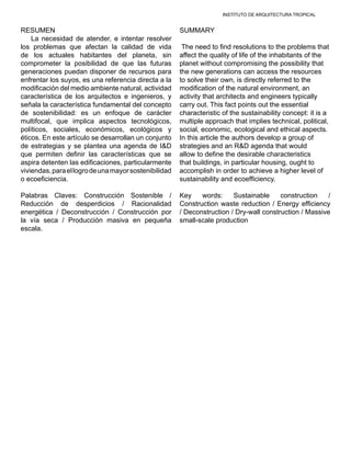 INSTITUTO DE ARQUITECTURA TROPICAL
RESUMEN
La necesidad de atender, e intentar resolver
los problemas que afectan la calidad de vida
de los actuales habitantes del planeta, sin
comprometer la posibilidad de que las futuras
generaciones puedan disponer de recursos para
enfrentar los suyos, es una referencia directa a la
modificación del medio ambiente natural, actividad
característica de los arquitectos e ingenieros, y
señala la característica fundamental del concepto
de sostenibilidad: es un enfoque de carácter
multifocal, que implica aspectos tecnológicos,
políticos, sociales, económicos, ecológicos y
éticos. En este artículo se desarrollan un conjunto
de estrategias y se plantea una agenda de I&D
que permiten definir las características que se
aspira detenten las edificaciones, particularmente
viviendas,paraellogrodeunamayorsostenibilidad
o ecoeficiencia.
Palabras Claves: Construcción Sostenible /
Reducción de desperdicios / Racionalidad
energética / Deconstrucción / Construcción por
la vía seca / Producción masiva en pequeña
escala.
SUMMARY
The need to find resolutions to the problems that
affect the quality of life of the inhabitants of the
planet without compromising the possibility that
the new generations can access the resources
to solve their own, is directly referred to the
modification of the natural environment, an
activity that architects and engineers typically
carry out. This fact points out the essential
characteristic of the sustainability concept: it is a
multiple approach that implies technical, political,
social, economic, ecological and ethical aspects.
In this article the authors develop a group of
strategies and an R&D agenda that would
allow to define the desirable characteristics
that buildings, in particular housing, ought to
accomplish in order to achieve a higher level of
sustainability and ecoefficiency.
Key words: Sustainable construction /
Construction waste reduction / Energy efficiency
/ Deconstruction / Dry-wall construction / Massive
small-scale production
 