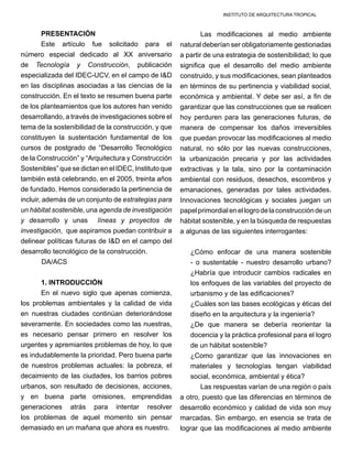 INSTITUTO DE ARQUITECTURA TROPICAL
PRESENTACIÓN
Este artículo fue solicitado para el
número especial dedicado al XX aniversario
de Tecnología y Construcción, publicación
especializada del IDEC-UCV, en el campo de I&D
en las disciplinas asociadas a las ciencias de la
construcción. En el texto se resumen buena parte
de los planteamientos que los autores han venido
desarrollando, a través de investigaciones sobre el
tema de la sostenibilidad de la construcción, y que
constituyen la sustentación fundamental de los
cursos de postgrado de “Desarrollo Tecnológico
de la Construcción” y “Arquitectura y Construcción
Sostenibles” que se dictan en el IDEC, Instituto que
también está celebrando, en el 2005, treinta años
de fundado. Hemos considerado la pertinencia de
incluir, además de un conjunto de estrategias para
un hábitat sostenible, una agenda de investigación
y desarrollo y unas líneas y proyectos de
investigación, que aspiramos puedan contribuir a
delinear políticas futuras de I&D en el campo del
desarrollo tecnológico de la construcción.
	 DA/ACS
1. INTRODUCCIÓN
En el nuevo siglo que apenas comienza,
los problemas ambientales y la calidad de vida
en nuestras ciudades continúan deteriorándose
severamente. En sociedades como las nuestras,
es necesario pensar primero en resolver los
urgentes y apremiantes problemas de hoy, lo que
es indudablemente la prioridad. Pero buena parte
de nuestros problemas actuales: la pobreza, el
decaimiento de las ciudades, los barrios pobres
urbanos, son resultado de decisiones, acciones,
y en buena parte omisiones, emprendidas
generaciones atrás para intentar resolver
los problemas de aquel momento sin pensar
demasiado en un mañana que ahora es nuestro.
Las modificaciones al medio ambiente
natural deberían ser obligatoriamente gestionadas
a partir de una estrategia de sostenibilidad; lo que
significa que el desarrollo del medio ambiente
construido, y sus modificaciones, sean planteados
en términos de su pertinencia y viabilidad social,
económica y ambiental. Y debe ser así, a fin de
garantizar que las construcciones que se realicen
hoy perduren para las generaciones futuras, de
manera de compensar los daños irreversibles
que puedan provocar las modificaciones al medio
natural, no sólo por las nuevas construcciones,
la urbanización precaria y por las actividades
extractivas y la tala, sino por la contaminación
ambiental con residuos, desechos, escombros y
emanaciones, generadas por tales actividades.
Innovaciones tecnológicas y sociales juegan un
papelprimordialenellogrodelaconstruccióndeun
hábitat sostenible, y en la búsqueda de respuestas
a algunas de las siguientes interrogantes:
¿Cómo enfocar de una manera sostenible
- o sustentable - nuestro desarrollo urbano?
¿Habría que introducir cambios radicales en
los enfoques de las variables del proyecto de
urbanismo y de las edificaciones?
¿Cuáles son las bases ecológicas y éticas del
diseño en la arquitectura y la ingeniería?
¿De que manera se debería reorientar la
docencia y la práctica profesional para el logro
de un hábitat sostenible?
¿Como garantizar que las innovaciones en
materiales y tecnologías tengan viabilidad
social, económica, ambiental y ética?
Las respuestas varían de una región o país
a otro, puesto que las diferencias en términos de
desarrollo económico y calidad de vida son muy
marcadas. Sin embargo, en esencia se trata de
lograr que las modificaciones al medio ambiente
 