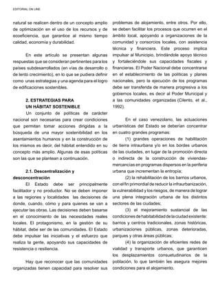 EDITORIAL ON LINE
natural se realicen dentro de un concepto amplio
de optimización en el uso de los recursos y de
ecoeficiencia, que garantice al mismo tiempo
calidad, economía y durabilidad.
En este artículo se presentan algunas
respuestas que se consideran pertinentes para los
países subdesarrollados (en vías de desarrollo o
de lento crecimiento), en lo que se pudiera definir
como unas estrategias y una agenda para el logro
de edificaciones sostenibles.
	
2. ESTRATEGIAS PARA
UN HÁBITAT SOSTENIBLE
	 Un conjunto de políticas de carácter
nacional son necesarias para crear condiciones
que permitan tomar acciones dirigidas a la
búsqueda de una mayor sostenibilidad en los
asentamientos humanos y en la construcción de
los mismos es decir, del hábitat entendido en su
concepto más amplio. Algunas de esas políticas
son las que se plantean a continuación.
2.1. Descentralización y
desconcentración
El Estado debe ser principalmente
facilitador y no productor. No se deben imponer
a las regiones y localidades las decisiones de
donde, cuando, cómo y para quienes se van a
ejecutar las obras. Las decisiones deben basarse
en el conocimiento de las necesidades reales
locales. El protagonismo, en la gestión de su
hábitat, debe ser de las comunidades. El Estado
debe impulsar las iniciativas y el esfuerzo que
realiza la gente, apoyando sus capacidades de
resistencia o resiliencia.
Hay que reconocer que las comunidades
organizadas tienen capacidad para resolver sus
problemas de alojamiento, entre otros. Por ello,
se deben facilitar los procesos que ocurren en el
ámbito local, apoyando a organizaciones de la
comunidad y consorcios locales, con asistencia
técnica y financiera. Este proceso implica
impulsar al Municipio, brindándole apoyo técnico
y fortaleciéndole sus capacidades fiscales y
financieras. El Poder Nacional debe concentrarse
en el establecimiento de las políticas y planes
nacionales, pero la ejecución de los programas
debe ser transferida de manera progresiva a los
gobiernos locales, es decir al Poder Municipal y
a las comunidades organizadas (Cilento, et al.,
1992).
En el caso venezolano, las actuaciones
urbanísticas del Estado se deberían concentrar
en cuatro grandes programas:
(1) grandes operaciones de habilitación
de tierra intraurbana y/o en los bordes urbanos
de las ciudades, en lugar de la promoción directa
o indirecta de la construcción de viviendas-
mercancías en programas dispersos en la periferia
urbana que incrementan la entropía; 		
(2) la rehabilitación de los barrios urbanos,
con el fin primordial de reducir la infraurbanización,
la vulnerabilidad y los riesgos, de manera de lograr
una plena integración urbana de los distintos
sectores de las ciudades;
(3) el mejoramiento sustancial de las
condicionesdehabitabilidaddelaciudadexistente:
barrios y centros tradicionales, zonas históricas,
urbanizaciones públicas, zonas deterioradas,
parques y otras áreas públicas;
(4) la organización de eficientes redes de
vialidad y transporte urbanos, que garanticen
los desplazamientos consuetudinarios de la
población, lo que también les asegura mejores
condiciones para el alojamiento.
 
