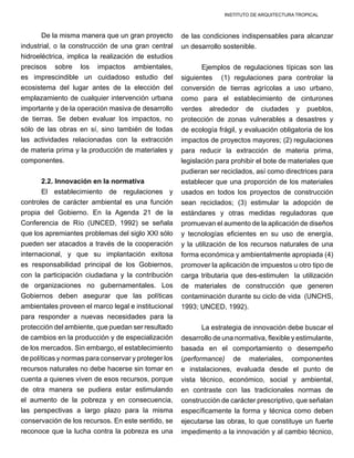 INSTITUTO DE ARQUITECTURA TROPICAL
De la misma manera que un gran proyecto
industrial, o la construcción de una gran central
hidroeléctrica, implica la realización de estudios
precisos sobre los impactos ambientales,
es imprescindible un cuidadoso estudio del
ecosistema del lugar antes de la elección del
emplazamiento de cualquier intervención urbana
importante y de la operación masiva de desarrollo
de tierras. Se deben evaluar los impactos, no
sólo de las obras en sí, sino también de todas
las actividades relacionadas con la extracción
de materia prima y la producción de materiales y
componentes.
2.2. Innovación en la normativa
El establecimiento de regulaciones y
controles de carácter ambiental es una función
propia del Gobierno. En la Agenda 21 de la
Conferencia de Río (UNCED, 1992) se señala
que los apremiantes problemas del siglo XXI sólo
pueden ser atacados a través de la cooperación
internacional, y que su implantación exitosa
es responsabilidad principal de los Gobiernos,
con la participación ciudadana y la contribución
de organizaciones no gubernamentales. Los
Gobiernos deben asegurar que las políticas
ambientales proveen el marco legal e institucional
para responder a nuevas necesidades para la
protección del ambiente, que puedan ser resultado
de cambios en la producción y de especialización
de los mercados. Sin embargo, el establecimiento
de políticas y normas para conservar y proteger los
recursos naturales no debe hacerse sin tomar en
cuenta a quienes viven de esos recursos, porque
de otra manera se pudiera estar estimulando
el aumento de la pobreza y en consecuencia,
las perspectivas a largo plazo para la misma
conservación de los recursos. En este sentido, se
reconoce que la lucha contra la pobreza es una
de las condiciones indispensables para alcanzar
un desarrollo sostenible.
Ejemplos de regulaciones típicas son las
siguientes (1) regulaciones para controlar la
conversión de tierras agrícolas a uso urbano,
como para el establecimiento de cinturones
verdes alrededor de ciudades y pueblos,
protección de zonas vulnerables a desastres y
de ecología frágil, y evaluación obligatoria de los
impactos de proyectos mayores; (2) regulaciones
para reducir la extracción de materia prima,
legislación para prohibir el bote de materiales que
pudieran ser reciclados, así como directrices para
establecer que una proporción de los materiales
usados en todos los proyectos de construcción
sean reciclados; (3) estimular la adopción de
estándares y otras medidas reguladoras que
promuevan el aumento de la aplicación de diseños
y tecnologías eficientes en su uso de energía,
y la utilización de los recursos naturales de una
forma económica y ambientalmente apropiada (4)
promover la aplicación de impuestos u otro tipo de
carga tributaria que des-estimulen la utilización
de materiales de construcción que generen
contaminación durante su ciclo de vida (UNCHS,
1993; UNCED, 1992).
La estrategia de innovación debe buscar el
desarrollo de una normativa, flexible y estimulante,
basada en el comportamiento o desempeño
(performance) de materiales, componentes
e instalaciones, evaluada desde el punto de
vista técnico, económico, social y ambiental,
en contraste con las tradicionales normas de
construcción de carácter prescriptivo, que señalan
específicamente la forma y técnica como deben
ejecutarse las obras, lo que constituye un fuerte
impedimento a la innovación y al cambio técnico,
 