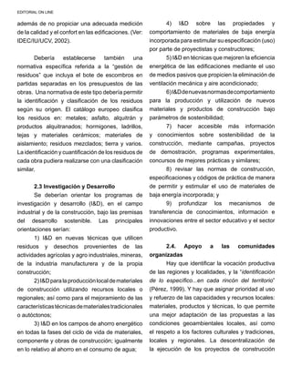 EDITORIAL ON LINE
además de no propiciar una adecuada medición
de la calidad y el confort en las edificaciones. (Ver:
IDEC/IU/UCV, 2002).
Debería establecerse también una
normativa específica referida a la “gestión de
residuos” que incluya el bote de escombros en
partidas separadas en los presupuestos de las
obras. Una normativa de este tipo debería permitir
la identificación y clasificación de los residuos
según su origen. El catálogo europeo clasifica
los residuos en: metales; asfalto, alquitrán y
productos alquitranados; hormigones, ladrillos,
tejas y materiales cerámicos; materiales de
aislamiento; residuos mezclados; tierra y varios.
La identificación y cuantificación de los residuos de
cada obra pudiera realizarse con una clasificación
similar.
2.3 Investigación y Desarrollo
Se deberían orientar los programas de
investigación y desarrollo (I&D), en el campo
industrial y de la construcción, bajo las premisas
del desarrollo sostenible. Las principales
orientaciones serían:
1) I&D en nuevas técnicas que utilicen
residuos y desechos provenientes de las
actividades agrícolas y agro industriales, mineras,
de la industria manufacturera y de la propia
construcción;
2)I&Dparalaproducciónlocaldemateriales
de construcción utilizando recursos locales o
regionales; así como para el mejoramiento de las
característicastécnicasdematerialestradicionales
o autóctonos;
3) I&D en los campos de ahorro energético
en todas la fases del ciclo de vida de materiales,
componente y obras de construcción; igualmente
en lo relativo al ahorro en el consumo de agua; 	
4) I&D sobre las propiedades y
comportamiento de materiales de baja energía
incorporada para estimular su especificación (uso)
por parte de proyectistas y constructores;
5) I&D en técnicas que mejoren la eficiencia
energética de las edificaciones mediante el uso
de medios pasivos que propicien la eliminación de
ventilación mecánica y aire acondicionado;
6)I&Ddenuevasnormasdecomportamiento
para la producción y utilización de nuevos
materiales y productos de construcción bajo
parámetros de sostenibilidad;
7) hacer accesible más información
y conocimientos sobre sostenibilidad de la
construcción, mediante campañas, proyectos
de demostración, programas experimentales,
concursos de mejores prácticas y similares; 	
8) revisar las normas de construcción,
especificaciones y códigos de práctica de manera
de permitir y estimular el uso de materiales de
baja energía incorporada; y
9) profundizar los mecanismos de
transferencia de conocimientos, información e
innovaciones entre el sector educativo y el sector
productivo.
2.4. Apoyo a las comunidades
organizadas
Hay que identificar la vocación productiva
de las regiones y localidades, y la “identificación
de lo específico...en cada rincón del territorio”
(Pérez, 1999). Y hay que asignar prioridad al uso
y refuerzo de las capacidades y recursos locales:
materiales, productos y técnicas, lo que permite
una mejor adaptación de las propuestas a las
condiciones geoambientales locales, así como
el respeto a los factores culturales y tradiciones,
locales y regionales. La descentralización de
la ejecución de los proyectos de construcción
 
