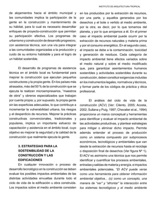 INSTITUTO DE ARQUITECTURA TROPICAL
de alojamientos hacia el ámbito municipal y
las comunidades implica la participación de la
gente en la construcción y mantenimiento de
su hábitat, para lo cual es necesario desarrollar
enfoques de proyecto-construcción que permitan
su participación efectiva. Los programas de
urbanismoyconstruccióndedesarrolloprogresivo,
con asistencia técnica, son una vía para integrar
a las comunidades organizadas a la producción y
cuido de su entorno habitable y para el logro de
un hábitat sostenible.
El desarrollo de programas de asistencia
técnica en el ámbito local es fundamental para
mejorar la construcción que ejecutan pequeños
constructores y la propia gente. En los países más
atrasados, más del 50 % de la construcción que se
ejecuta la realizan microempresarios, “maestros
de obra” y obreros especializados que trabajan
por cuenta propia; y, por supuesto, la propia gente
sin las experticias adecuadas, lo que contribuye a
incrementar la vulnerabilidad urbana, los riesgos
y el desperdicio de recursos. Mejorar la prácticas
constructivas convencionales, tradicionales y
populares, implica un importante esfuerzo de
capacitación y asistencia en el ámbito local, cuyo
objetivo es mejorar la seguridad y la calidad de la
construcción que realmente ejecuta la gente.
3. ESTRATEGIAS PARA LA
SOSTENIBILIDAD DE LA
CONSTRUCCIÓN Y LAS
EDIFICACIONES
En cualquier innovación o proceso de
desarrollo tecnológico en la construcción se deben
evaluar los posibles impactos ambientales de las
distintas actividades envueltas durante todo el
ciclo de vida de la edificación u obra construida.
Los impactos sobre el medio ambiente consisten
en los producidos por la extracción de recursos,
por una parte, y aquellos generados por los
desechos y el bote o vertido al medio ambiente,
por la otra; es decir, por lo que tomamos del
planeta, y por lo que arrojamos a él. En el primer
caso el impacto ambiental puede ocurrir por la
extracción de recursos naturales y materia prima
y por el consumo energético. En el segundo caso,
el impacto se debe a la contaminación, toxicidad
y generación de residuos. Cada categoría de
impacto ambiental tiene efectos variados sobre
el medio natural y sobre el medio modificado
que, para garantizar asentamientos humanos
sostenibles y actividades sostenibles durante su
construcción, deben constituir exigencias incluidas
en los instrumentos legales, normativos y técnicos,
y formar parte de los códigos de práctica y ética
profesional.
El análisis del ciclo de vida de la
construcción (ACV) (Ver: Cilento, 2005; Acosta,
2002; Sullana y Puig, 1997; Chevalier et al., 1994)
proporciona un marco conceptual y herramientas
para identificar y evaluar el impacto ambiental de
las actividades productivas, y plantear estrategias
para mitigar o eliminar dicho impacto. Permite
además entender el proceso de producción
como un sistema compuesto por subprocesos
económicos, tecnológicos y ambientales que van
desde la extracción de recursos hasta el reciclaje
o disposición final de desechos (Ver figura Nº 1).
El ACV es asimismo una técnica que nos permite
identificar y cuantificar los procesos ambientales,
entradas y salidas de materia y energía, e impactos
ambientales potenciales. “El ACV puede verse
como una herramienta para obtener información
ambiental objetiva... (o) como un concepto, una
manera de “ver” y “afrontar” la interacción entre
los sistemas tecnológicos y el medio ambiente
 
