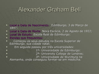 Alexander Graham Bell Local e Data de Nascimento:   Edimburgo, 3 de Março de 1847; Local e Data de Morte:  Nova Escócia, 2 de Agosto de 1922; Local de Estudo:  Escola Real de Edimburgo; Escolas que frequentou: Começou os seus estudos na Escola Superior de Edimburgo, sua cidade natal; Em seguida passou por três universidades: 1º- Universidade de Edimburgo; 2ª- University College de Londres; 3º- Universidade de Wurzburg na Alemanha, onde conseguiu formar-se em medicina. 