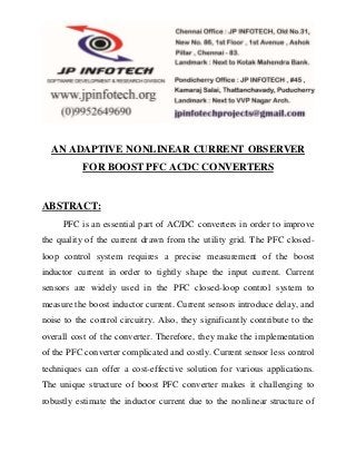 AN ADAPTIVE NONLINEAR CURRENT OBSERVER 
FOR BOOST PFC ACDC CONVERTERS 
ABSTRACT: 
PFC is an essential part of AC/DC converters in order to improve 
the quality of the current drawn from the utility grid. The PFC closed-loop 
control system requires a precise measurement of the boost 
inductor current in order to tightly shape the input current. Current 
sensors are widely used in the PFC closed-loop control system to 
measure the boost inductor current. Current sensors introduce delay, and 
noise to the control circuitry. Also, they significantly contribute to the 
overall cost of the converter. Therefore, they make the implementation 
of the PFC converter complicated and costly. Current sensor less control 
techniques can offer a cost-effective solution for various applications. 
The unique structure of boost PFC converter makes it challenging to 
robustly estimate the inductor current due to the nonlinear structure of 
 