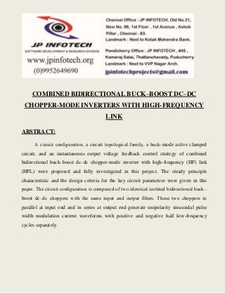 COMBINED BIDIRECTIONAL BUCK–BOOST DC–DC 
CHOPPER-MODE INVERTERS WITH HIGH-FREQUENCY 
LINK 
ABSTRACT: 
A circuit configuration, a circuit topological family, a buck-mode active clamped 
circuit, and an instantaneous output voltage feedback control strategy of combined 
bidirectional buck–boost dc–dc chopper-mode inverter with high-frequency (HF) link 
(HFL) were proposed and fully investigated in this project. The steady principle 
characteristic and the design criteria for the key circuit parameters were given in this 
paper. The circuit configuration is composed of two identical isolated bidirectional buck– 
boost dc–dc choppers with the same input and output filters. These two choppers in 
parallel at input end and in series at output end generate unipolarity sinusoidal pulse 
width modulation current waveforms with positive and negative half low-frequency 
cycles separately. 
 