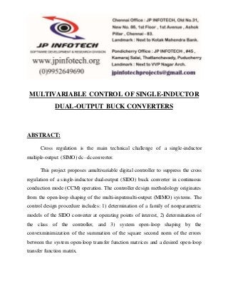 MULTIVARIABLE CONTROL OF SINGLE-INDUCTOR 
DUAL-OUTPUT BUCK CONVERTERS 
ABSTRACT: 
Cross regulation is the main technical challenge of a single-inductor 
multiple-output (SIMO) dc–dc converter. 
This project proposes amultivariable digital controller to suppress the cross 
regulation of a single-inductor dual-output (SIDO) buck converter in continuous 
conduction mode (CCM) operation. The controller design methodology originates 
from the open-loop shaping of the multi-inputmulti-output (MIMO) systems. The 
control design procedure includes: 1) determination of a family of nonparametric 
models of the SIDO converter at operating points of interest, 2) determination of 
the class of the controller, and 3) system open-loop shaping by the 
convexminimization of the summation of the square second norm of the errors 
between the system open-loop transfer function matrices and a desired open-loop 
transfer function matrix. 
 