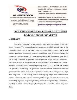 NEW EXTENDABLE SINGLE-STAGE MULTI-INPUT 
DC-DC/AC BOOST CONVERTER 
ABSTRACT: 
This project presents a new extendable single-stage multi-input DC-DC/AC 
boost converter. The proposed structure comprises two bidirectional ports in the 
converter central part to interface output load and battery storage, and several 
unidirectional input ports to get powers from different input dc sources. In fact, the 
proposed topology consists of two sets of parallel dc-dc boost converters, which 
are actively controlled to produce two independent output voltage components. 
Choosing two pure dc or two dc-biased sinusoidal values as the converter reference 
voltages, situations of the converter operating in two DC-DC and DC-AC modes 
are provided, respectively.The proposed converter utilizes minimum number of 
power switches and is able to step-up the low level input dc voltages into a high 
level output DC or AC voltage without needing any output filter.The converter 
control system includes several current regulator loops for input dc sources and 
two voltage regulator loops for generating the desired output voltage components, 
resulting in autonomously charging/discharging the battery to balance the power 
flow. 
 
