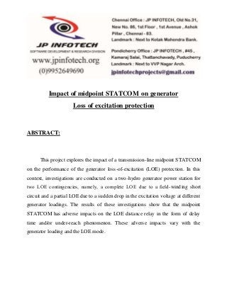 Impact of midpoint STATCOM on generator 
Loss of excitation protection 
ABSTRACT: 
This project explores the impact of a transmission-line midpoint STATCOM 
on the performance of the generator loss-of-excitation (LOE) protection. In this 
context, investigations are conducted on a two-hydro generator power station for 
two LOE contingencies, namely, a complete LOE due to a field-winding short 
circuit and a partial LOE due to a sudden drop in the excitation voltage at different 
generator loadings. The results of these investigations show that the midpoint 
STATCOM has adverse impacts on the LOE distance relay in the form of delay 
time and/or under-reach phenomenon. These adverse impacts vary with the 
generator loading and the LOE mode. 
 