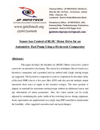 Sensor less Control of BLDC Motor Drive for an 
Automotive Fuel Pump Using a Hysteresis Comparator 
Abstract: 
This paper develops the brushless dc (BLDC) Motor sensor less control 
system for an automotive fuel pump. The sensor less techniques that are based on a 
hysteresis comparator and a potential start up method with a high starting torque 
are suggested. The hysteresis comparator is used to compensate for the phase delay 
of the back EMFs due to a low pass filter (LPF) and also prevent multiple output 
transitions from noise or ripple in the terminal voltages. The rotor position is 
aligned at standstill for maximum starting torque without an additional sensor and 
any information of motor parameters. Also, the stator current can be easily 
adjusted by modulating the pulse width of the switching device during alignment. 
Some experiments are implemented on a single chip DSP controller to demonstrate 
the feasibility of the suggested sensorless and start up techniques. 
 