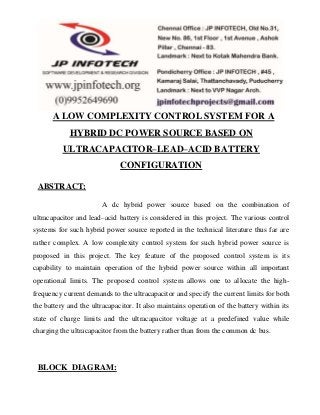 A LOW COMPLEXITY CONTROL SYSTEM FOR A 
HYBRID DC POWER SOURCE BASED ON 
ULTRACAPACITOR–LEAD–ACID BATTERY 
CONFIGURATION 
ABSTRACT: 
A dc hybrid power source based on the combination of 
ultracapacitor and lead–acid battery is considered in this project. The various control 
systems for such hybrid power source reported in the technical literature thus far are 
rather complex. A low complexity control system for such hybrid power source is 
proposed in this project. The key feature of the proposed control system is its 
capability to maintain operation of the hybrid power source within all important 
operational limits. The proposed control system allows one to allocate the high-frequency 
current demands to the ultracapacitor and specify the current limits for both 
the battery and the ultracapacitor. It also maintains operation of the battery within its 
state of charge limits and the ultracapacitor voltage at a predefined value while 
charging the ultracapacitor from the battery rather than from the common dc bus. 
BLOCK DIAGRAM: 
 
