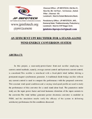AN EFFICIENT UPF RECTIFIER FOR A STAND-ALONE 
WIND ENERGY CONVERSION SYSTEM 
ABSTRACT: 
In this project, a near-unity-power-factor front-end rectifier employing two 
current control methods, namely, average current control and hysteresis current control, 
is considered.This rectifier is interfaced with a fixed-pitch wind turbine driving a 
permanent-magnet synchronous generator. A traditional diode-bridge rectifier without 
any current control is used to compare the performance with the proposed converter. 
Two constant wind speed conditions and a varying wind speed profile are used to study 
the performance of this converter for a rated stand-alone load. The parameters under 
study are the input power factor and total harmonic distortion of the input currents to 
the converter.The wind turbine generator–power electronic converter is modeled in 
PSIM, and the simulation results verify the efficacy of the system in delivering 
satisfactory performance for the conditions discussed. 
 