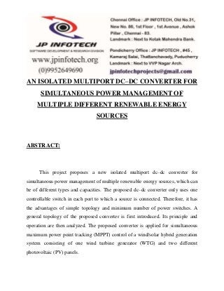 AN ISOLATED MULTIPORT DC–DC CONVERTER FOR 
SIMULTANEOUS POWER MANAGEMENT OF 
MULTIPLE DIFFERENT RENEWABLE ENERGY 
SOURCES 
ABSTRACT: 
This project proposes a new isolated multiport dc–dc converter for 
simultaneous power management of multiple renewable energy sources, which can 
be of different types and capacities. The proposed dc–dc converter only uses one 
controllable switch in each port to which a source is connected. Therefore, it has 
the advantages of simple topology and minimum number of power switches. A 
general topology of the proposed converter is first introduced. Its principle and 
operation are then analyzed. The proposed converter is applied for simultaneous 
maximum power point tracking (MPPT) control of a wind/solar hybrid generation 
system consisting of one wind turbine generator (WTG) and two different 
photovoltaic (PV) panels. 
 