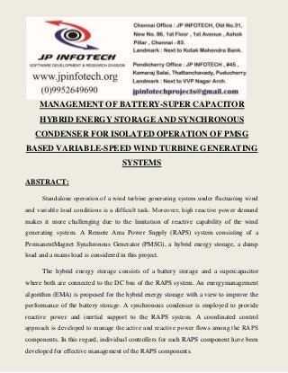 MANAGEMENT OF BATTERY-SUPER CAPACITOR 
HYBRID ENERGY STORAGE AND SYNCHRONOUS 
CONDENSER FOR ISOLATED OPERATION OF PMSG 
BASED VARIABLE-SPEED WIND TURBINE GENERATING 
SYSTEMS 
ABSTRACT: 
Standalone operation of a wind turbine generating system under fluctuating wind 
and variable load conditions is a difficult task. Moreover, high reactive power demand 
makes it more challenging due to the limitation of reactive capability of the wind 
generating system. A Remote Area Power Supply (RAPS) system consisting of a 
PermanentMagnet Synchronous Generator (PMSG), a hybrid energy storage, a dump 
load and a mains load is considered in this project. 
The hybrid energy storage consists of a battery storage and a supercapacitor 
where both are connected to the DC bus of the RAPS system. An energymanagement 
algorithm (EMA) is proposed for the hybrid energy storage with a view to improve the 
performance of the battery storage. A synchronous condenser is employed to provide 
reactive power and inertial support to the RAPS system. A coordinated control 
approach is developed to manage the active and reactive power flows among the RAPS 
components. In this regard, individual controllers for each RAPS component have been 
developed for effective management of the RAPS components. 
 