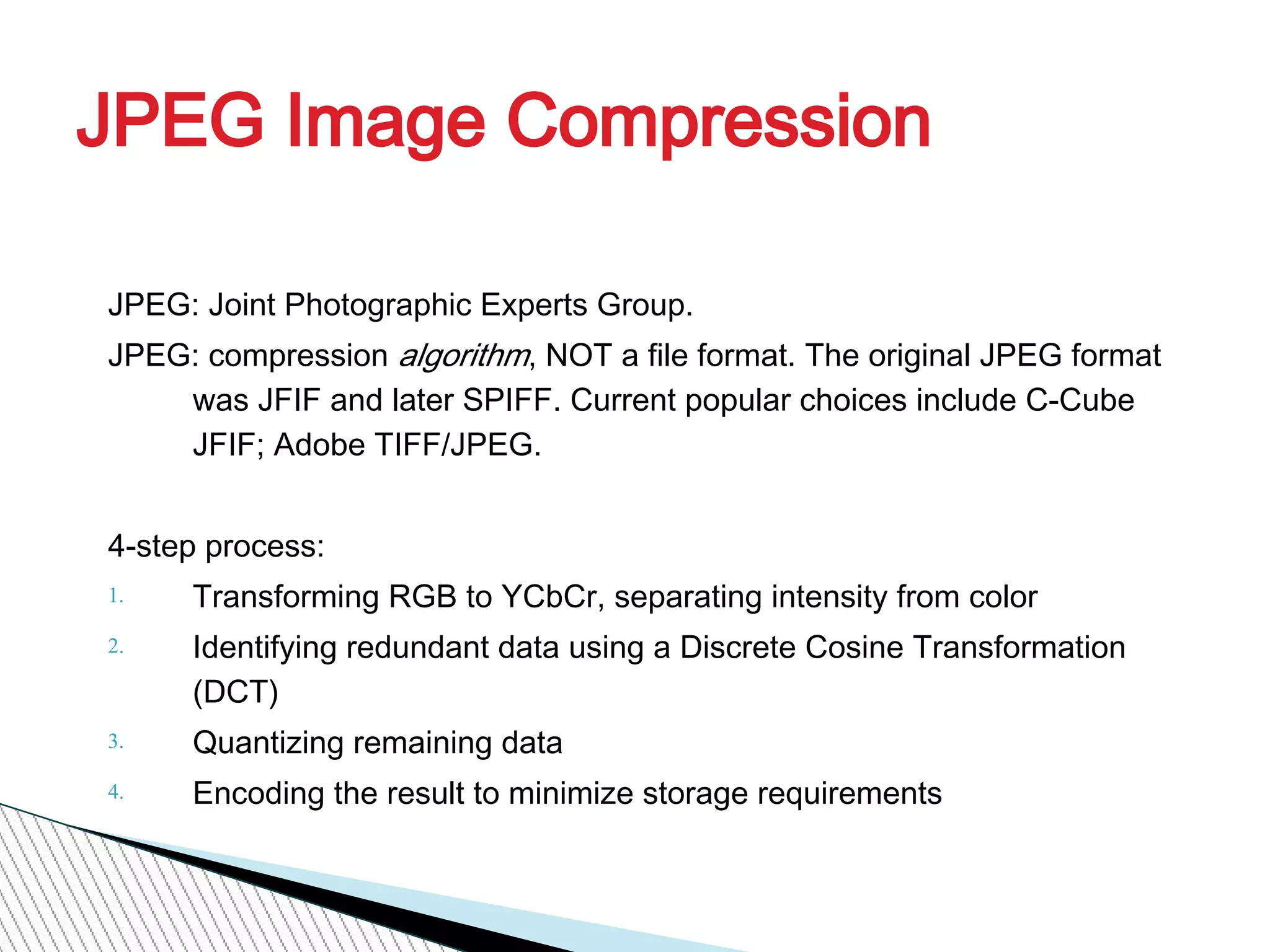 JPEG Image Compression
JPEG: Joint Photographic Experts Group.
JPEG: compression algorithm, NOT a file format. The original JPEG format
was JFIF and later SPIFF. Current popular choices include C-Cube
JFIF; Adobe TIFF/JPEG.
4-step process:
1. Transforming RGB to YCbCr, separating intensity from color
2. Identifying redundant data using a Discrete Cosine Transformation
(DCT)
3. Quantizing remaining data
4. Encoding the result to minimize storage requirements