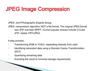 JPEG Image Compression

JPEG: Joint Photographic Experts Group.
JPEG: compression algorithm, NOT a file format. The original JPEG format
    was JFIF and later SPIFF. Current popular choices include C-Cube
    JFIF; Adobe TIFF/JPEG.


4-step process:
1.   Transforming RGB to YCbCr, separating intensity from color
2.   Identifying redundant data using a Discrete Cosine Transformation
     (DCT)
3.   Quantizing remaining data
4.   Encoding the result to minimize storage requirements
 