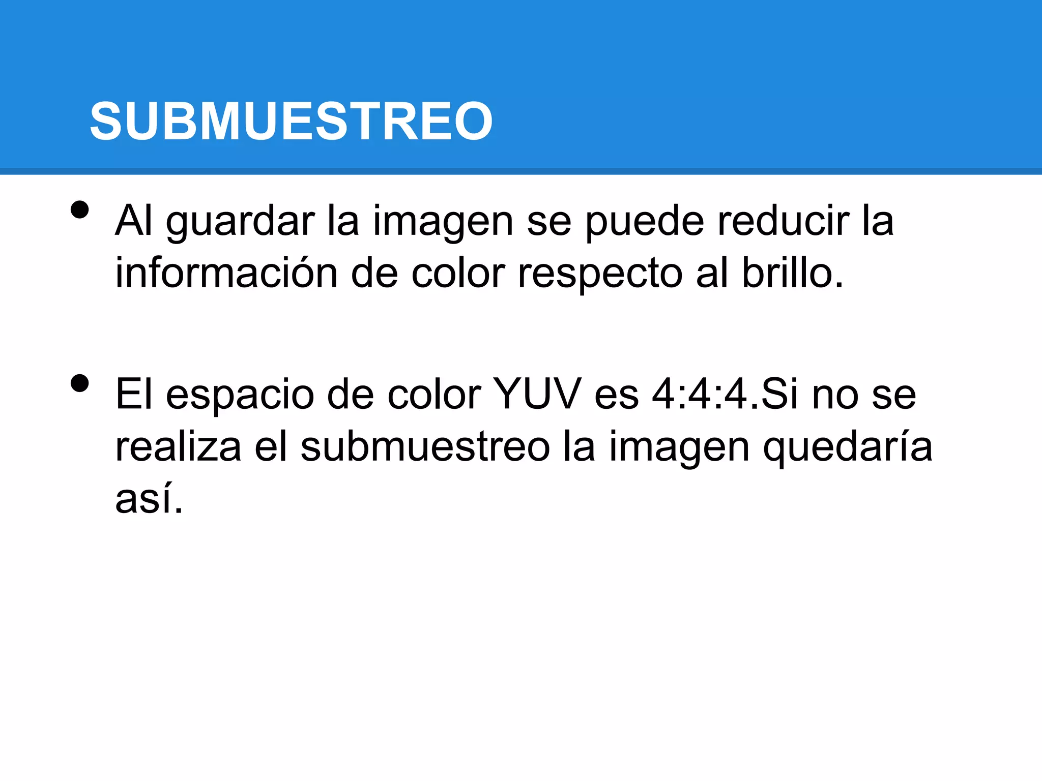 SUBMUESTREO
•   Al guardar la imagen se puede reducir la
    información de color respecto al brillo.

•   El espacio de color YUV es 4:4:4.Si no se
    realiza el submuestreo la imagen quedaría
    así.
 