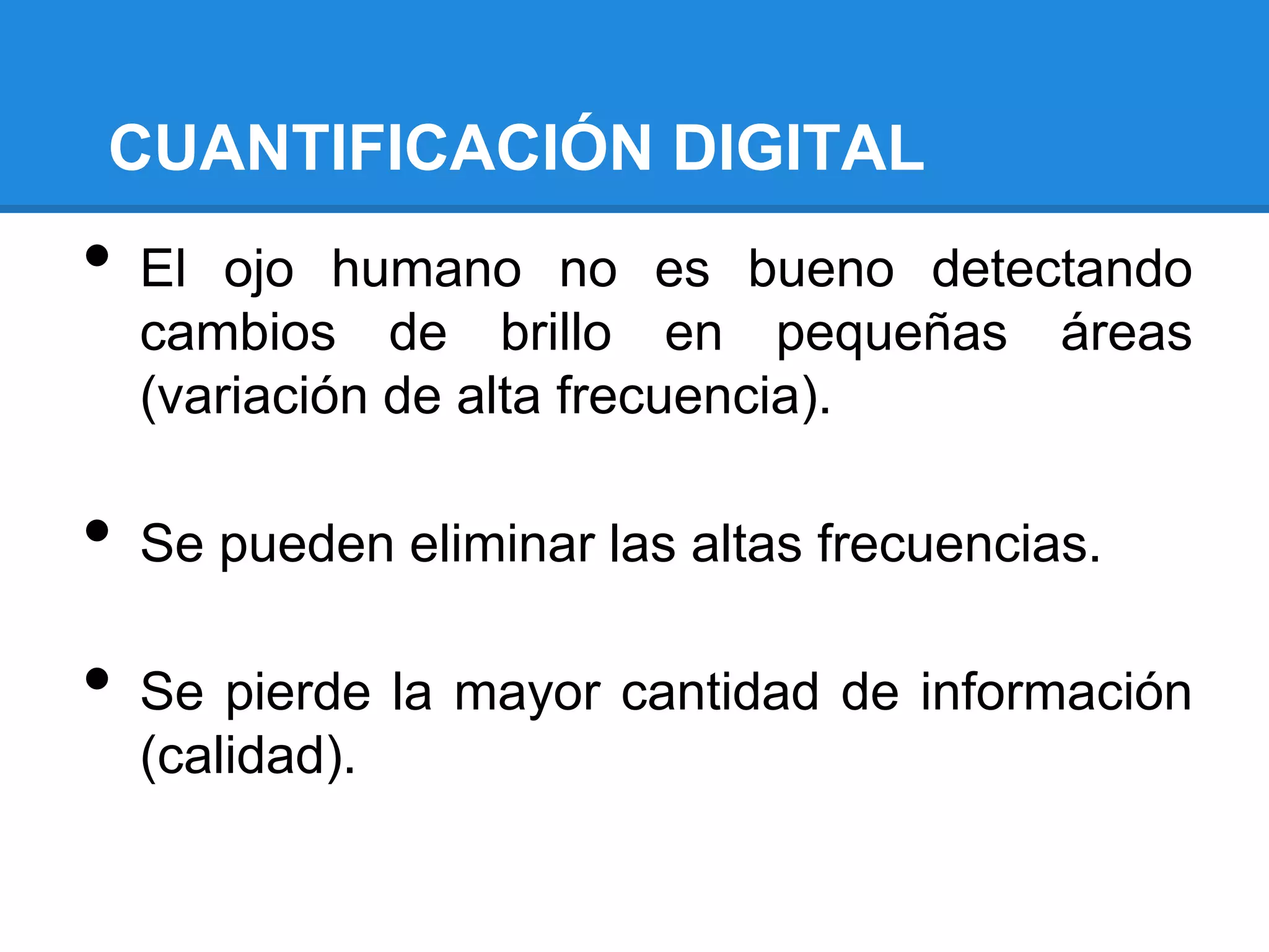 CUANTIFICACIÓN DIGITAL
•   El ojo humano no es bueno detectando
    cambios de brillo en pequeñas áreas
    (variación de alta frecuencia).

•   Se pueden eliminar las altas frecuencias.

•   Se pierde la mayor cantidad de información
    (calidad).
 