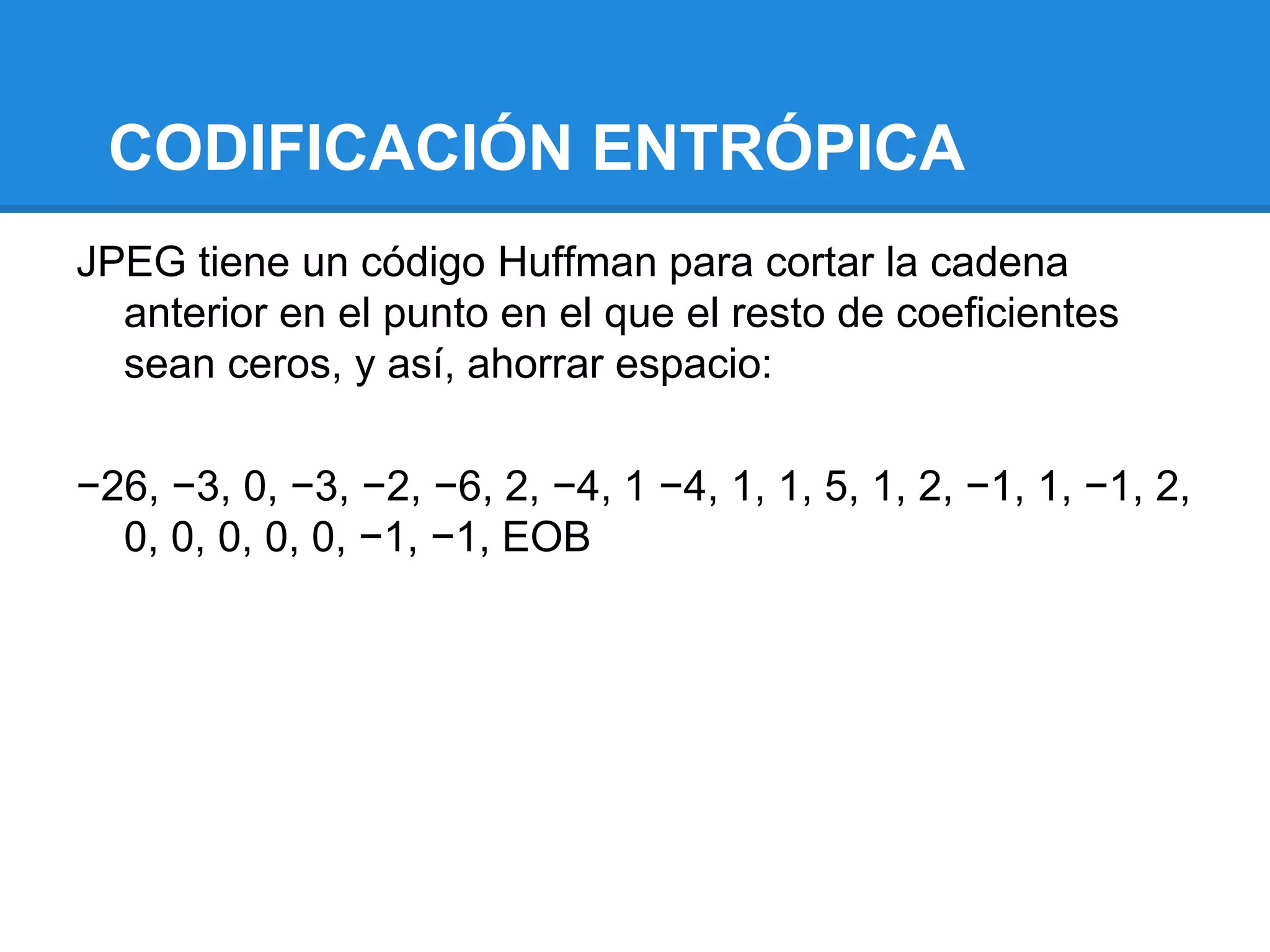 CODIFICACIÓN ENTRÓPICA
JPEG tiene un código Huffman para cortar la cadena
  anterior en el punto en el que el resto de coeficientes
  sean ceros, y así, ahorrar espacio:

−26, −3, 0, −3, −2, −6, 2, −4, 1 −4, 1, 1, 5, 1, 2, −1, 1, −1, 2,
  0, 0, 0, 0, 0, −1, −1, EOB
 