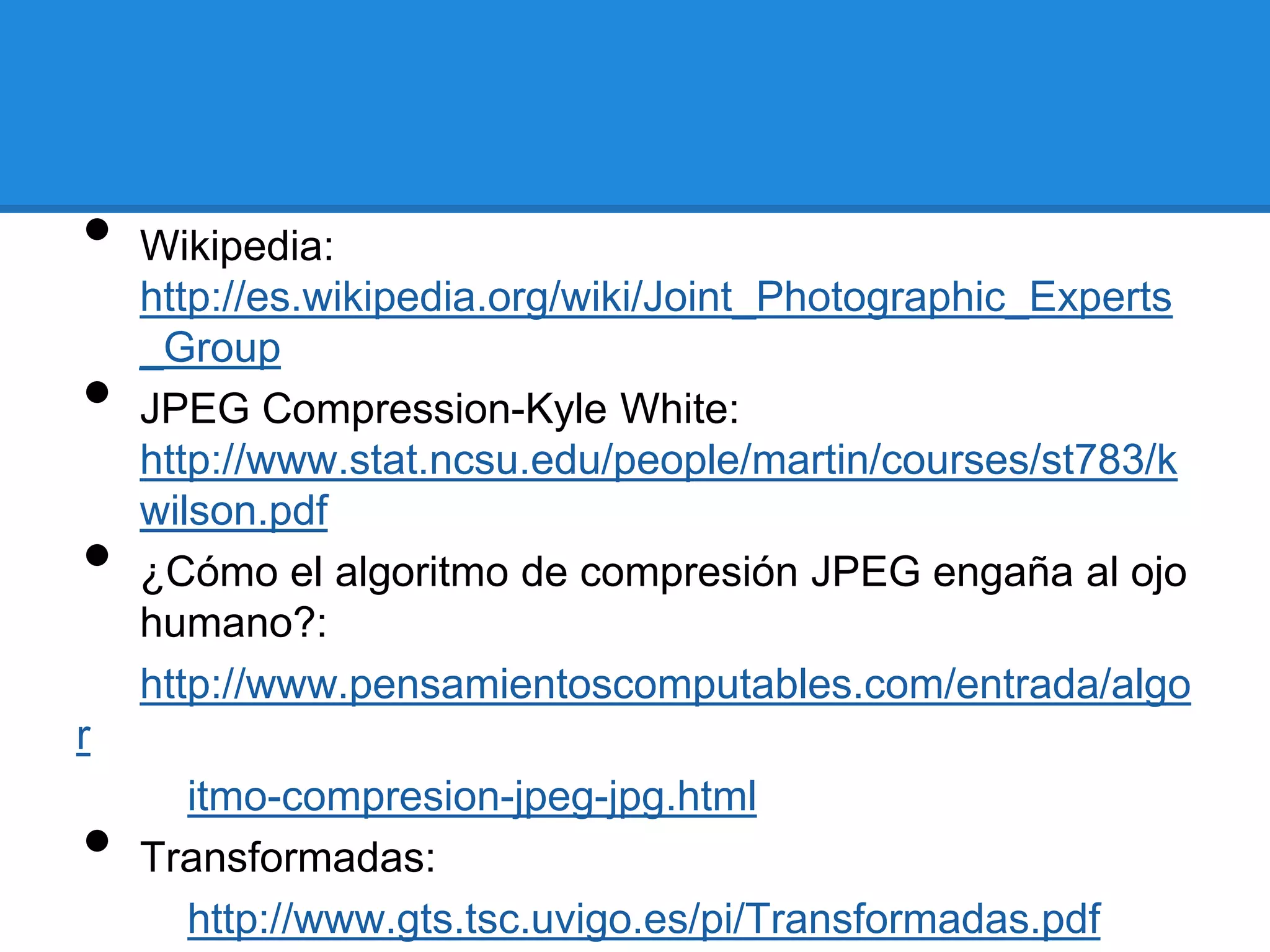 •   Wikipedia:
    http://es.wikipedia.org/wiki/Joint_Photographic_Experts
    _Group
•   JPEG Compression-Kyle White:
    http://www.stat.ncsu.edu/people/martin/courses/st783/k
    wilson.pdf
•   ¿Cómo el algoritmo de compresión JPEG engaña al ojo
    humano?:
    http://www.pensamientoscomputables.com/entrada/algo
r
      itmo-compresion-jpeg-jpg.html
•   Transformadas:
      http://www.gts.tsc.uvigo.es/pi/Transformadas.pdf
 