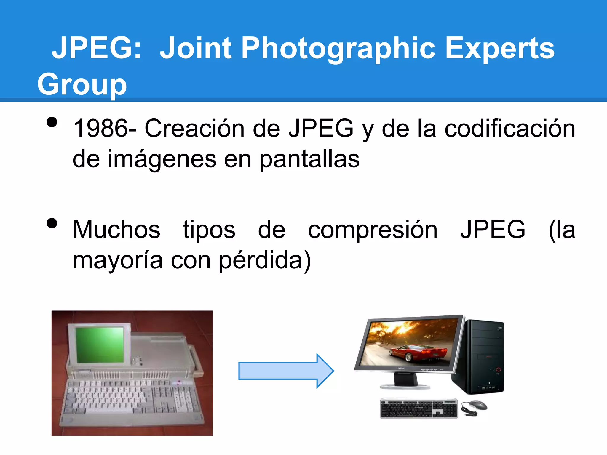 JPEG: Joint Photographic Experts
Group
•   1986- Creación de JPEG y de la codificación
    de imágenes en pantallas

•   Muchos tipos de compresión JPEG (la
    mayoría con pérdida)
 