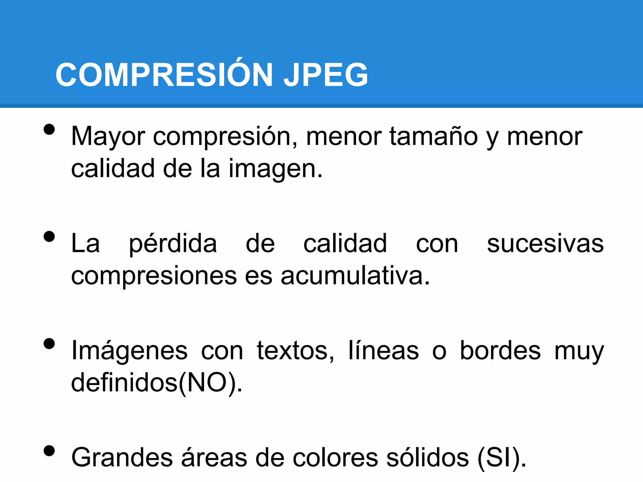 COMPRESIÓN JPEG
•   Mayor compresión, menor tamaño y menor
    calidad de la imagen.

•   La pérdida de calidad con         sucesivas
    compresiones es acumulativa.

•   Imágenes con textos, líneas o bordes muy
    definidos(NO).

•   Grandes áreas de colores sólidos (SI).
 