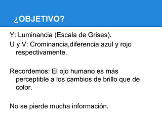 ¿OBJETIVO?
Y: Luminancia (Escala de Grises).
U y V: Crominancia,diferencia azul y rojo
respectivamente.
Recordemos: El ojo humano es más
perceptible a los cambios de brillo que de
color.
No se pierde mucha información.