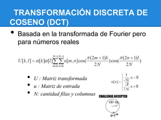 TRANSFORMACIÓN DISCRETA DE
COSENO (DCT)
• Basada en la transformada de Fourier pero
para números reales
• U : Matriz transformada
• u : Matriz de entrada
• N: cantidad filas y columnas