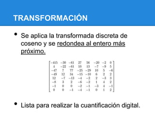 TRANSFORMACIÓN
• Se aplica la transformada discreta de
coseno y se redondea al entero más
próximo.
• Lista para realizar la cuantificación digital.