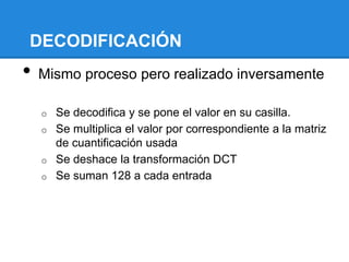 DECODIFICACIÓN
• Mismo proceso pero realizado inversamente
o Se decodifica y se pone el valor en su casilla.
o Se multiplica el valor por correspondiente a la matriz
de cuantificación usada
o Se deshace la transformación DCT
o Se suman 128 a cada entrada