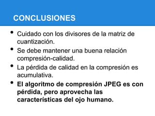 CONCLUSIONES
• Cuidado con los divisores de la matriz de
cuantización.
• Se debe mantener una buena relación
compresión-calidad.
• La pérdida de calidad en la compresión es
acumulativa.
• El algoritmo de compresión JPEG es con
pérdida, pero aprovecha las
características del ojo humano.