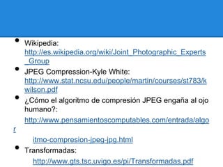 • Wikipedia:
http://es.wikipedia.org/wiki/Joint_Photographic_Experts
_Group
• JPEG Compression-Kyle White:
http://www.stat.ncsu.edu/people/martin/courses/st783/k
wilson.pdf
• ¿Cómo el algoritmo de compresión JPEG engaña al ojo
humano?:
http://www.pensamientoscomputables.com/entrada/algo
r
itmo-compresion-jpeg-jpg.html
• Transformadas:
http://www.gts.tsc.uvigo.es/pi/Transformadas.pdf