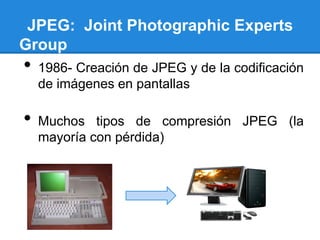 JPEG: Joint Photographic Experts
Group
• 1986- Creación de JPEG y de la codificación
de imágenes en pantallas
• Muchos tipos de compresión JPEG (la
mayoría con pérdida)