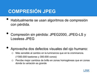 COMPRESIÓN JPEG
• Habitualmente se usan algoritmos de compresión
con pérdida.
• Compresión sin pérdida: JPEG2000, JPEG-LS y
Lossless JPEG
• Aprovecha dos defectos visuales del ojo humano:
o Más sensible al cambio en la luminancia que en la crominancia.
(1'000.000 bastones y 300.000 conos)
o Percibe mejor cambios de brillo en zonas homogéneas que en zonas
donde la variación es grande
LINK
