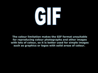 The colour limitation makes the GIF format unsuitable for reproducing colour photographs and other images with lots of colour, so it is better used for simple images such as graphics or logos with solid areas of colour.  GIF 