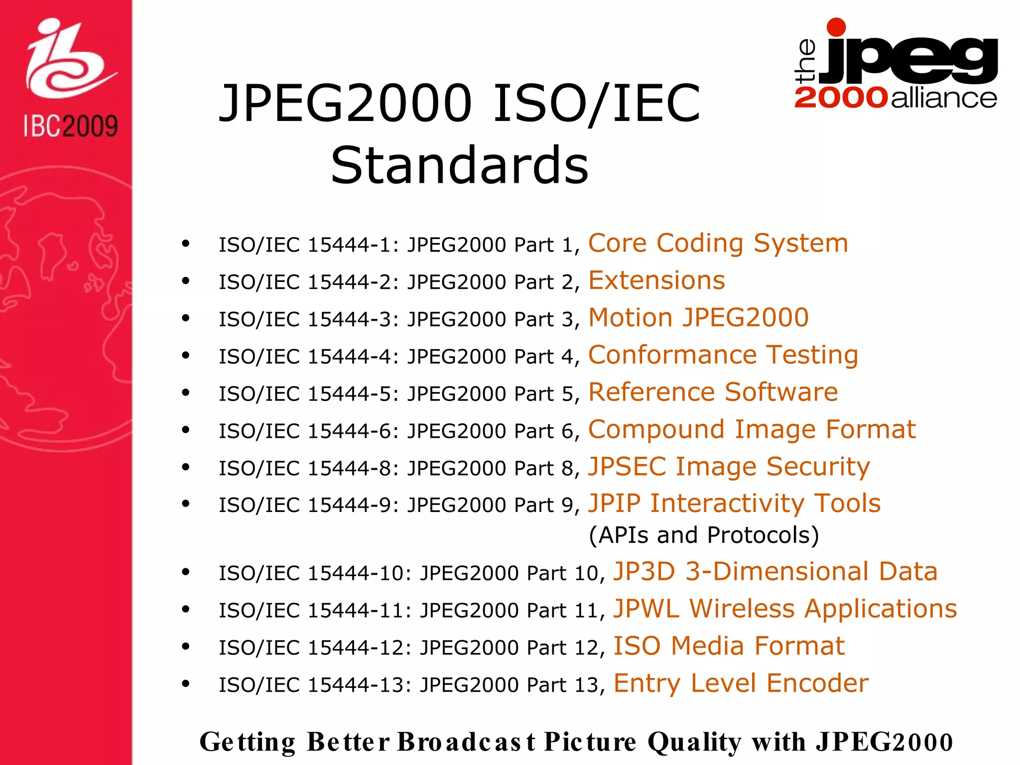 JPEG2000 ISO/IEC Standards ISO/IEC 15444-1: JPEG2000 Part 1,  Core Coding System ISO/IEC 15444-2: JPEG2000 Part 2,  Extensions ISO/IEC 15444-3: JPEG2000 Part 3,  Motion JPEG2000 ISO/IEC 15444-4: JPEG2000 Part 4,  Conformance Testing ISO/IEC 15444-5: JPEG2000 Part 5,  Reference Software ISO/IEC 15444-6: JPEG2000 Part 6,  Compound Image Format ISO/IEC 15444-8: JPEG2000 Part 8,  JPSEC Image Security ISO/IEC 15444-9: JPEG2000 Part 9,  JPIP Interactivity Tools   (APIs and Protocols) ISO/IEC 15444-10: JPEG2000 Part 10,  JP3D 3-Dimensional Data ISO/IEC 15444-11: JPEG2000 Part 11,  JPWL Wireless Applications ISO/IEC 15444-12: JPEG2000 Part 12,  ISO Media Format ISO/IEC 15444-13: JPEG2000 Part 13,  Entry Level Encoder 