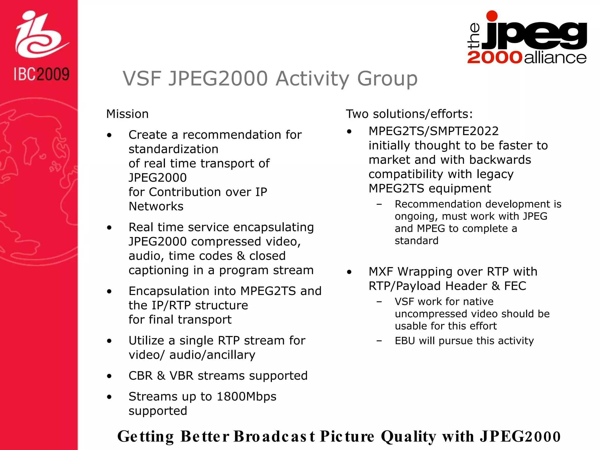 VSF JPEG2000 Activity Group Mission Create a recommendation for standardization  of real time transport of JPEG2000  for Contribution over IP Networks Real time service encapsulating  JPEG2000 compressed video,  audio, time codes & closed captioning in a program stream Encapsulation into MPEG2TS and the IP/RTP structure  for final transport Utilize a single RTP stream for video/ audio/ancillary  CBR & VBR streams supported Streams up to 1800Mbps supported Two solutions/efforts: MPEG2TS/SMPTE2022  initially thought to be faster to market and with backwards compatibility with legacy MPEG2TS equipment Recommendation development is ongoing, must work with JPEG and MPEG to complete a standard MXF Wrapping over RTP with RTP/Payload Header & FEC VSF work for native uncompressed video should be usable for this effort EBU will pursue this activity 