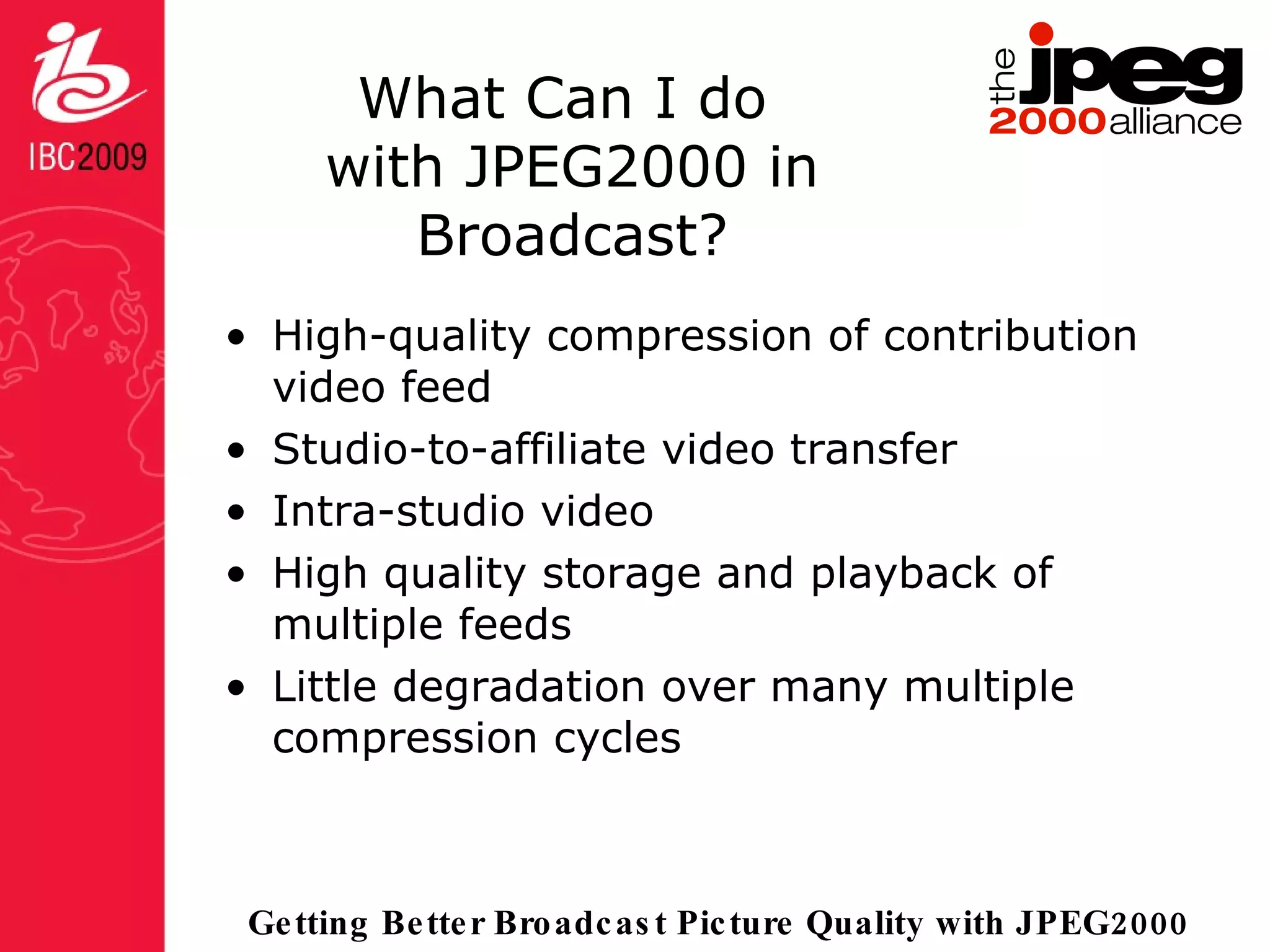 What Can I do  with JPEG2000 in Broadcast? High-quality compression of contribution video feed Studio-to-affiliate video transfer Intra-studio video  High quality storage and playback of multiple feeds Little degradation over many multiple compression cycles 