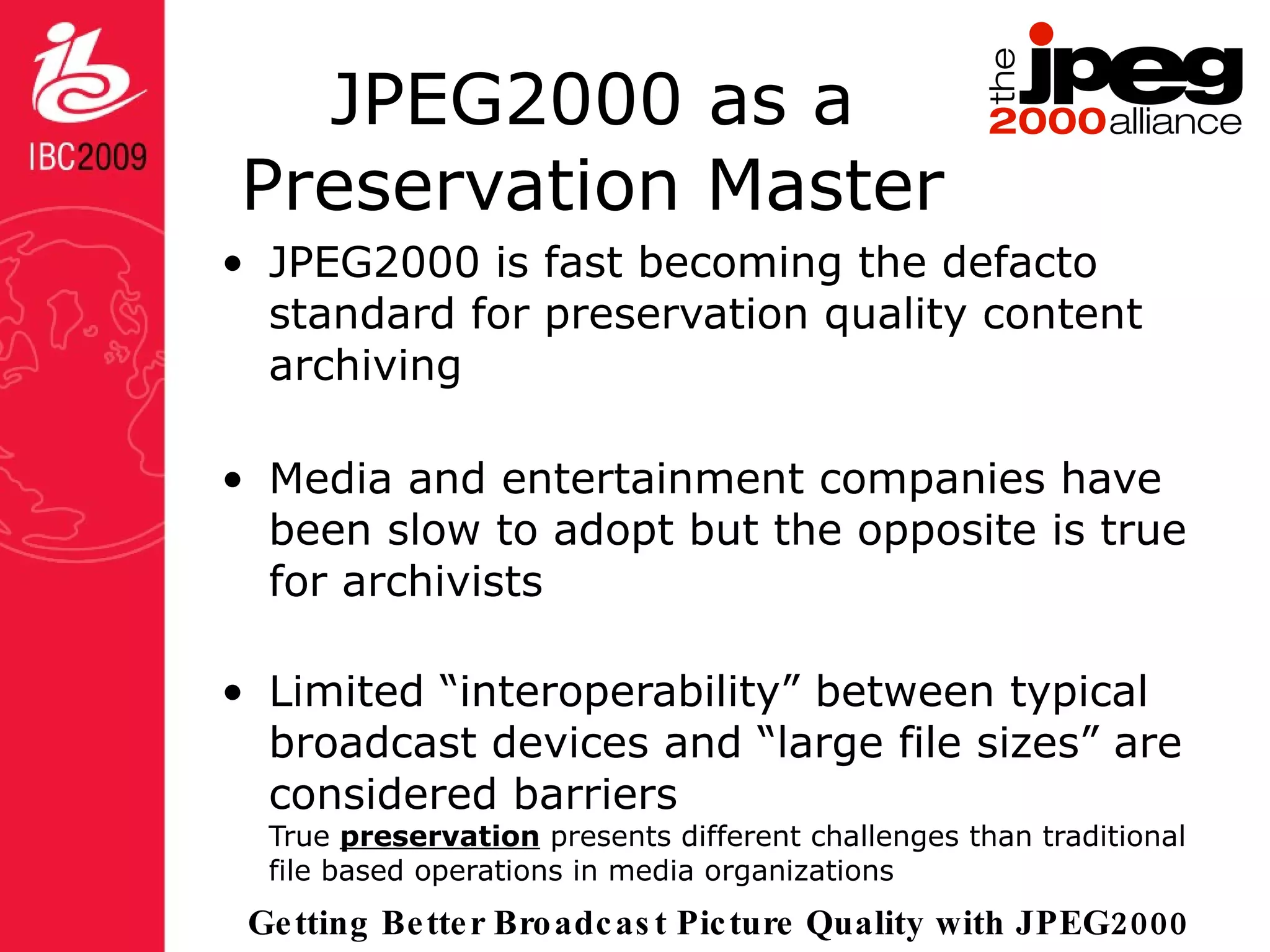 JPEG2000 as a Preservation Master JPEG2000 is fast becoming the defacto standard for preservation quality content archiving Media and entertainment companies have been slow to adopt but the opposite is true for archivists Limited “interoperability” between typical broadcast devices and “large file sizes” are considered barriers True  preservation  presents different challenges than traditional file based operations in media organizations 