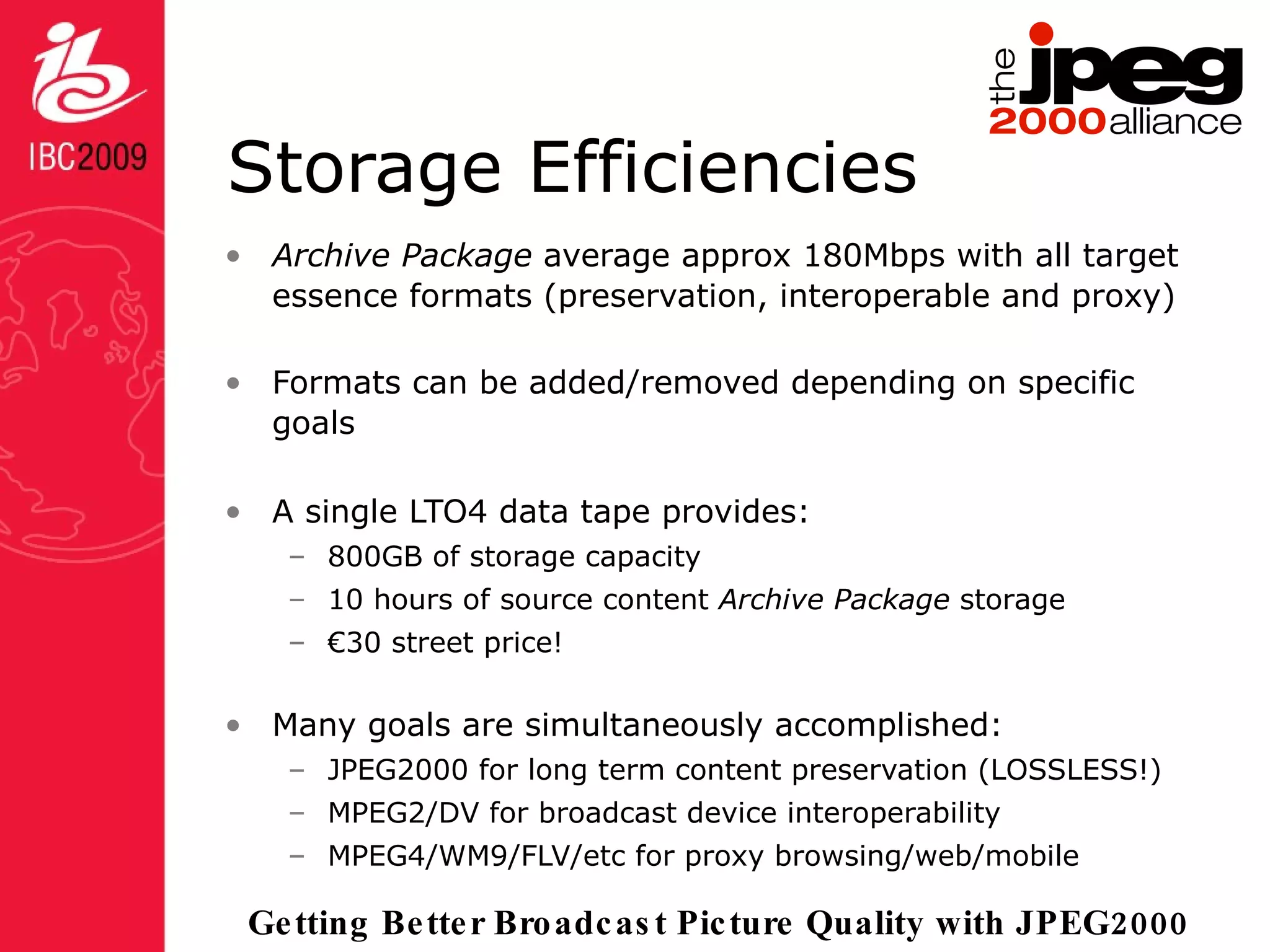 Storage Efficiencies Archive Package  average approx 180Mbps with all target essence formats (preservation, interoperable and proxy) Formats can be added/removed depending on specific goals A single LTO4 data tape provides: 800GB of storage capacity 10 hours of source content  Archive Package  storage € 30 street price! Many goals are simultaneously accomplished: JPEG2000 for long term content preservation (LOSSLESS!) MPEG2/DV for broadcast device interoperability MPEG4/WM9/FLV/etc for proxy browsing/web/mobile 